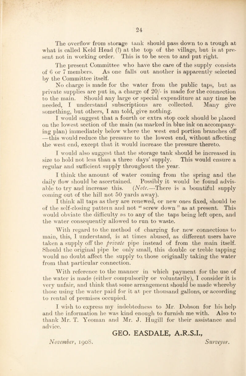 The overflow from storage tank should pass down to a trough at what is called Keld Head (?) at the top of the village, but is at pre¬ sent not in working order. This is to be seen to and put right. The present Committee who have the care of the supply consists of 6 or 7 members. As one falls out another is apparently selected by the Committee itself. No charge is made for the water from the public taps, but as private supplies are put in, a charge of 20/- is made for the connection to the main. Should any large or special expenditure at any time be needed, I understand subscriptions are collected. Many give something, but others, I am told, give nothing. I would suggest that a fourth or extra stop cock should be placed on the lowest section of the main (as marked in blue ink on accompany¬ ing plan) immediately below where the west end portion branches off —this would reduce the pressure to the lowest end, without affecting the west end, except that it would increase the pressure thereto. I would also suggest that the storage tank should be increased in size to hold not less than a three days’ supply. This would ensure a regular and sufficient supply throughout the year. I think the amount of water coming from the spring and the daily flow should be ascertained. Possibly it would be found advis¬ able to try and increase this. (Note.—There is a bountiful supply coming out of the hill not 50 yards away). I think all taps as they are renewed, or new ones fixed, should be of the self-closing pattern and not “ screw down ” as at present. This would obviate the difficulty as to any of the taps being left open, and the water consequently allowed to run to waste. With regard to the method of charging for new connections to main, this, I understand, is at times abused, as different users have taken a supply off the private pipe instead of from the main itself. Should the original pipe be only small, this double or treble tapping would no doubt affect the supply to those originally taking the water from that particular connection. With reference to the manner in which payment for the use of the water is made (either compulsorily or voluntarily), I consider it is very unfair, and think that some arrangement should be made whereby those using the water paid for it at per thousand gallons, or according to rental of premises occupied. I wish to express my indebtedness to Mr. Dobson for his help and the information he was kind enough to furnish me with. Also to thank Mr. T. Yeoman and Mr. J. Hugill for their assistance and advice. GEO. EASDALE, A.R.S.I., November, 1908. Surveyor.