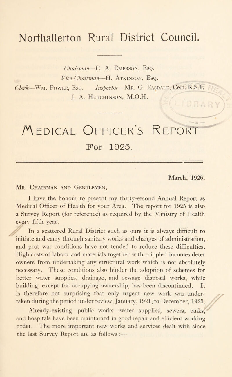 Northallerton Rural District Council. Chairman— C. A. Emerson, Esq. Vice-Chairman—H. Atkinson, Esq. Clerk—Wm. Fowle, Esq. Inspector—Mr. G. Easdale, Cert. R.S.I. J. A. Hutchinson, M.O.H. Aedical Officer’s Refort For 1925. March, 1926. Mr. Chairman and Gentlemen, I have the honour to present my thirty-second Annual Report as Medical Officer of Health for your Area. The report for 1925 is also a Survey Report (for reference) as required by the Ministry of Health every fifth year. In a scattered Rural District such as ours it is always difficult to initiate and cany through sanitary works and changes of administration, and post war conditions have not tended to reduce these difficulties. High costs of laboui and materials together with crippled incomes deter owners from undertaking any structural work which is not absolutely necessary. These conditions also hinder the adoption of schemes for better water supplies, drainage, and sewage disposal works, while building, except for occupying ownership, has been discontinued. It is therefore not surprising that only urgent new work was under¬ taken during the period under review, January, 1921, to December, 1925. Already-existing public works—water supplies, sewers, tanks, and hospitals have been maintained in good repair and efficient working ordei. The more important new works and services dealt with since the last Survey Report aie as follows :—