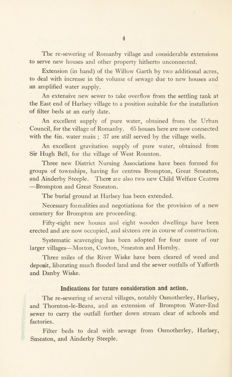 The re-sewering of Romanby village and considerable extensions to serve new houses and other property hitherto unconnected. Extension (in hand) of the Willow Garth by two additional acres, to deal with increase in the volume of sewage due to new houses and an amplified water supply. An extensive new sewer to take overflow from the settling tank at the East end of Harlsey village to a position suitable for the installation of filter beds at an early date. An excellent supply of pure water, obtained from the Urban Council, for the village of Romanby. 65 houses here are now connected with the 4in. water main ; 37 are still served by the village wells. An excellent gravitation supply of pure water, obtained from Sir Hugh Bell, for the village of West Rounton. Three new District Nursing Associations have been formed for groups of townships, having for centres Brompton, Great Smeaton, and Ainderby Steeple. There are also two new Child Welfare Centres —Brompton and Great Smeaton. The burial ground at Harlsey has been extended. Necessary formalities and negotiations for the provision of a new cemetery for Brompton are proceeding. Fifty-eight new houses and eight wooden dwellings have been erected and are now occupied, and sixteen ?re in course of construction. Systematic scavenging has been adopted for four more of our larger villages—Moiton, Cowton, Smeaton and Hornby. Three miles of the River Wiske have been cleared of weed and deposit, liberating much flooded land and the sewer outfalls of Yafforth and Dan by Wiske. Indications for future consideration and action. The re-sewering of several villages, notably Osmotherley, Harlsey, and Thornton-le-Beans, and an extension of Brompton Water-End sewer to carry the outfall further down stream clear of schools and factories. Filter beds to deal with sewage from Osmotherley, Harlsey, Smeaton, and Ainderby Steeple.
