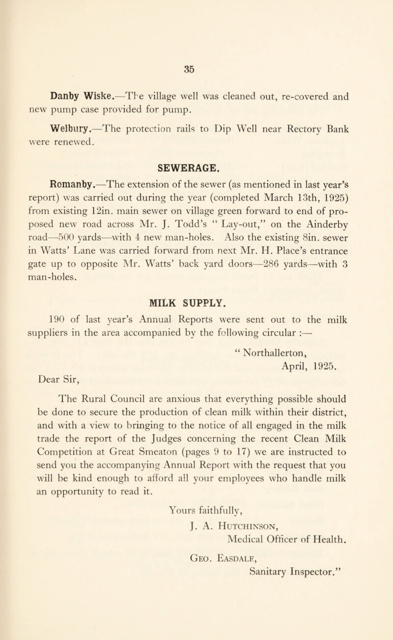 Danby Wiske.—The village well was cleaned out, re-covered and new pump case provided for pump. Welbury .—The protection rails to Dip Well near Rectory Bank were renewed. SEWERAGE. Romanby.—The extension of the sewer (as mentioned in last year’s report) was carried out during the year (completed March 13th, 1925) from existing 12in. main sewer on village green forward to end of pro¬ posed new road across Mr. J. Todd’s “ Lay-out,” on the Ainderby road—-500 yards—with 4 new man-holes. Also the existing Sin. sewer in Watts’ Lane was carried forward from next Mr. H. Place’s entrance gate up to opposite Mr. Watts’ back yard doors—286 yards—with 3 man-holes. MILK SUPPLY. 190 of last year’s Annual Reports were sent out to the milk suppliers in the area accompanied by the following circular Dear Sir, “ Northallerton, April, 1925. The Rural Council are anxious that everything possible should be done to secure the production of clean milk within their district, and with a view to bringing to the notice of all engaged in the milk trade the report of the Judges concerning the recent Clean Milk Competition at Great Smeaton (pages 9 to 17) we are instructed to send you the accompanying Annual Report with the request that you will be kind enough to afford all your employees who handle milk an opportunity to read it. Yours faithfully, J. A. Hutchinson, Medical Officer of Health. Geo. Easdale, Sanitary Inspector.”