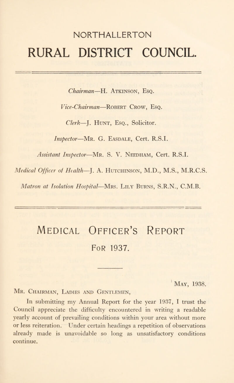 NORTHALLERTON RURAL DISTRICT COUNCIL Chairman—H. Atkinson, Esq. Vice-Chairyuan—Robert Crow, Esq. Clerk—J. Hunt, Esq., Solicitor. Inspector—Mr. G. Easdale, Cert. R.S.I. Assistant Inspector—Mr. S. V. Needham, Cert. R.S.I. Medical Officer of Health—J. A. Hutchinson, M.D., M.S., M.R.C.S. Matron at Isolation Hospital—Mrs. Lily Burns, S.R.N., C.M.B. Medical Officer’s Report For 1937. May, 1938. Mr. Chairman, Ladies and Gentlemen, In submitting my Annual Report for the year 1937, I trust the Council appreciate the difficulty encountered in writing a readable yearly account of prevailing conditions within your area without more or less reiteration . Under certain headings a repetition of observations already made is unavoidable so long as unsatisfactory conditions continue.