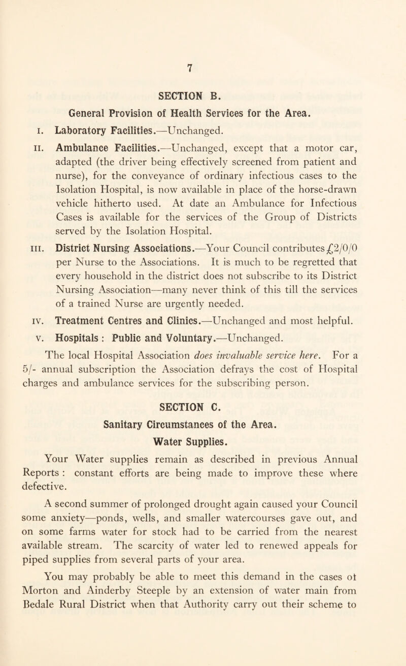 SECTION B. General Provision of Health Services for the Area. i. Laboratory Facilities.—Unchanged. II. Ambulance Facilities.—Unchanged, except that a motor car, adapted (the driver being effectively screened from patient and nurse), for the conveyance of ordinary infectious cases to the Isolation Hospital, is now available in place of the horse-drawn vehicle hitherto used. At date an Ambulance for Infectious Cases is available for the services of the Group of Districts served by the Isolation Hospital. hi. District Nursing Associations.—Your Council contributes£2/0/0 per Nurse to the Associations. It is much to be regretted that every household in the district does not subscribe to its District Nursing Association—many never think of this till the services of a trained Nurse are urgently needed. iv. Treatment Centres and Clinics.—Unchanged and most helpful. v. Hospitals : Public and Voluntary.—Unchanged. The local Hospital Association does invaluable service here. For a 5/- annual subscription the Association defrays the cost of Hospital charges and ambulance services for the subscribing person. SECTION C. Sanitary Circumstances of the Area. Water Supplies. Your Water supplies remain as described in previous Annual Reports : constant efforts are being made to improve these where defective. A second summer of prolonged drought again caused your Council some anxiety—ponds, wells, and smaller watercourses gave out, and on some farms water for stock had to be carried from the nearest available stream. The scarcity of water led to renewed appeals for piped supplies from several parts of your area. You may probably be able to meet this demand in the cases of Morton and Ainderby Steeple by an extension of water main from Bedale Rural District when that Authority carry out their scheme to