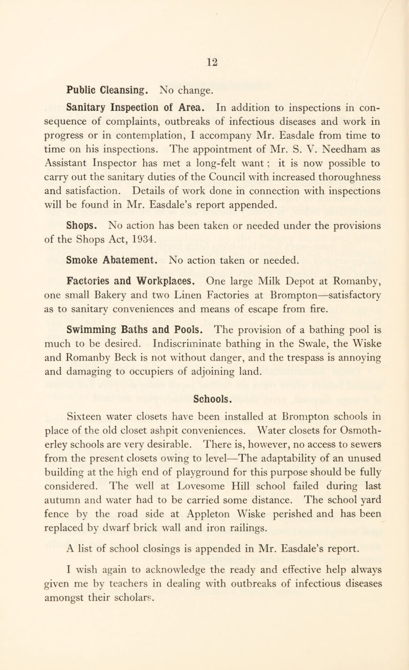 Public Cleansing. No change. Sanitary Inspection of Area. In addition to inspections in con¬ sequence of complaints, outbreaks of infectious diseases and work in progress or in contemplation, I accompany Mr. Easdale from time to time on his inspections. The appointment of Mr. S. V. Needham as Assistant Inspector has met a long-felt want ; it is now possible to carry out the sanitary duties of the Council with increased thoroughness and satisfaction. Details of work done in connection with inspections will be found in Mr. Easdale’s report appended. Shops. No action has been taken or needed under the provisions of the Shops Act, 1934. Smoke Abatement. No action taken or needed. Factories and Workplaces. One large Milk Depot at Romanby, one small Bakery and two Linen Factories at Brompton—satisfactory as to sanitary conveniences and means of escape from fire. Swimming Baths and Pools. The provision of a bathing pool is much to be desired. Indiscriminate bathing in the Swale, the Wiske and Romanby Beck is not without danger, and the trespass is annoying and damaging to occupiers of adjoining land. Schools. Sixteen water closets have been installed at Brompton schools in place of the old closet ashpit conveniences. Water closets for Osmoth- erley schools are very desirable. There is, however, no access to sewers from the present closets owing to level—The adaptability of an unused building at the high end of playground for this purpose should be fully considered. The well at Lovesome Hill school failed during last autumn and water had to be carried some distance. The school yard fence by the road side at Appleton Wiske perished and has been replaced by dwarf brick wall and iron railings. A list of school closings is appended in Mr. Easdale’s report. I wish again to acknowledge the ready and effective help always given me by teachers in dealing with outbreaks of infectious diseases amongst their scholars.