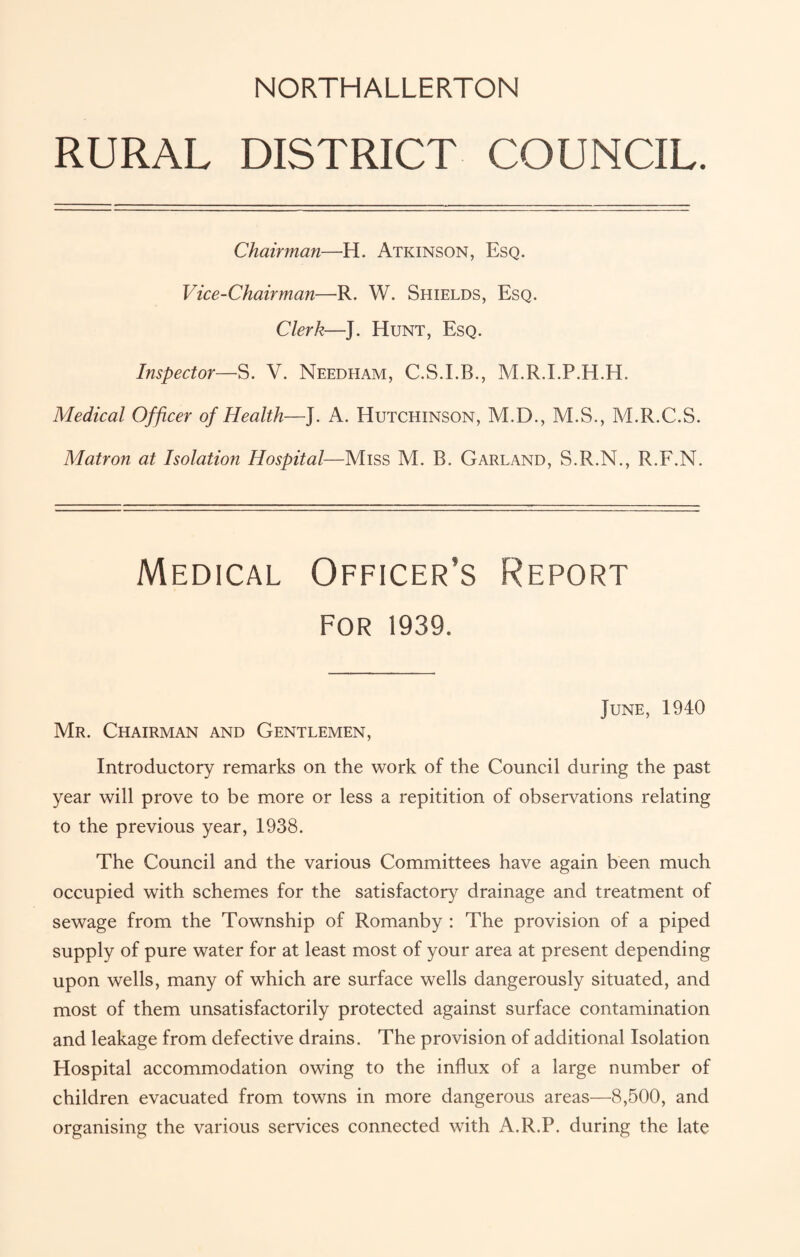 RURAL DISTRICT COUNCIL. Chairman—H. Atkinson, Esq. Vice-Chairman—R. W. Shields, Esq. Clerk—J. Hunt, Esq. Inspector—S. V. Needham, C.S.I.B., M.R.I.P.H.H, Medical Officer of Health—J. A. Hutchinson, M.D., M.S., M.R.C.S. Matron at Isolation Hospital—Miss M. B. Garland, S.R.N., R.F.N. Medical Officer’s Report for 1939. June, 1940 Mr. Chairman and Gentlemen, Introductory remarks on the work of the Council during the past year will prove to be more or less a repitition of observations relating to the previous year, 1938. The Council and the various Committees have again been much occupied with schemes for the satisfactory drainage and treatment of sewage from the Township of Romanby : The provision of a piped supply of pure water for at least most of your area at present depending upon wells, many of which are surface wells dangerously situated, and most of them unsatisfactorily protected against surface contamination and leakage from defective drains. The provision of additional Isolation Hospital accommodation owing to the influx of a large number of children evacuated from towns in more dangerous areas—8,500, and organising the various services connected with A.R.P. during the late