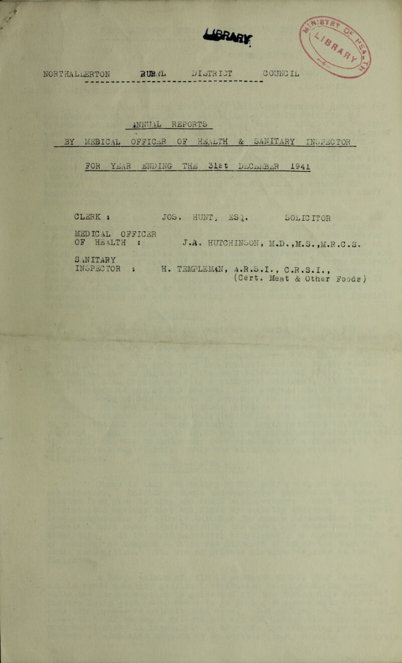 NORTHALLERTON 2UBLL COUNCIL 4 DIoTRIOT ANNUAL REPORTS BY MEDICAL_OFFICER Off HEALTH_&_SANITARY INSPECTOR FOR YEAR ENDING THl 31st DlC^MBER 1941 CLERK ; MEDICAL OFFICER OF HEALTH : SANITARY INSPECTOR ; JOS. HUNT i ESQ,. SOLICITOR J.ii. HUTCHINSON, M.D . ,M. S. ,M.R .C . 8. H• TEMPLE MAN, A «R »S•I., C.R.2.1. , (Cert. Meat & Other Foods)