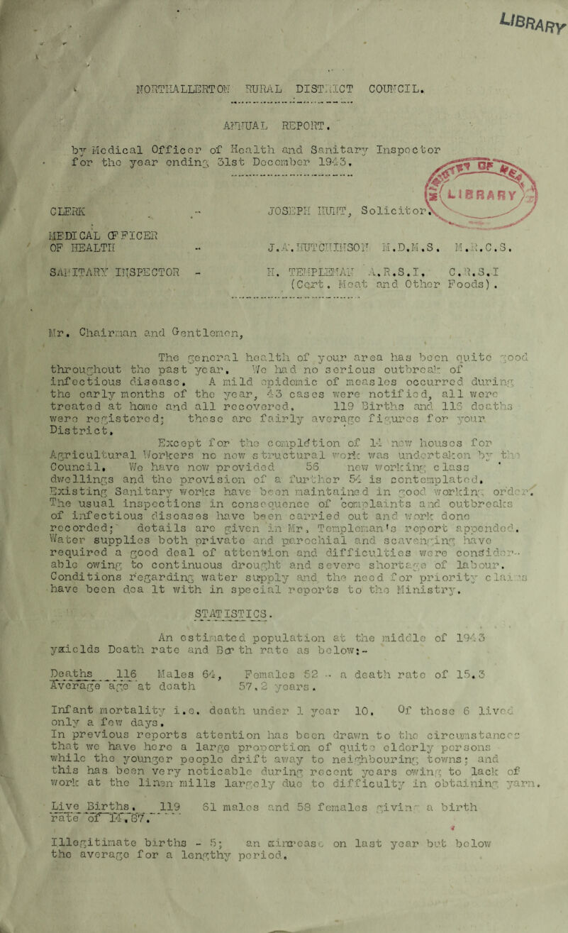 Library NORTHALLERTON' RURAL DISTRICT COUNCIL. ANNUAL REPORT. by Medical Officer of Health and Sanitary Inspector for the year ending 51st December 1943. CLERK MEDICAL OFFICER OF HEALTH j 0 SEPE HUNT, Solicitor J. A. HUT CII IN 30 N M. D. M . S . M. H. C . S . SANITARY INSPECTOR - H. TEMP LEI'IAN A.R.S.I, C.R.S.I (Cort. Moat and Other Foods). Mr. Chairman and Gontlemon, \ The general health of your area has been quite good throughout the p-ast year. Wo had no serious outbreah of infectious disease. A mild epidemic of measles occurred during the early months of the year, 43 cases were notified, all wore treated at home and all recovered, 119 Births and 115 deaths were registered’ those arc fairly average figures for your District, Except for the completion of 14 new houses for Agricultural Workers no now structural work was undertaken by the Council. Wo have now provided 56 new working class dwellings and the provision of a further 54 is contemplated. Existing Sanitary works have been maintained in good working order. The usual inspections in consequence of complaints and outbreaks of Infectious diseases have been carried out and work done recorded; details arc given in Mr, Templeman’s report appended. Water supplies both private and parochial and scavenging havo required a good deal of attention and difficulties were consider¬ able owing to continuous drought and severe shortage of labour. Conditions regarding water supply and the need for priority claims have been d,ca It with in special reports to the Ministry. STATISTICS. • • * ' t An estimated population at the middle of 1943 y&iclds Death rate and Berth rate as below*- Deaths _ JL16 Males 64, Females 52 •• a death rate of 15.3 Average ~*a*ge ’at death 57,2 years. Infant mortality i.e, death under 1 yoar 10, Of those 6 lived only a few days. In previous reports attention has been drawn to the circumstances that we have here a large proportion of quite elderly persons while the younger people drift away to neighbouring towns; and this has been very noticable during, recent years owing to lack of work at the linen mills largely duo to difficulty in obtaining yarn. Live Births. 119 61 males and 53 females givin~ a birth 'rat’d of14f37.~. 4 Illegitimate births -5; an xinrcaae on last year but below the average for a lengthy period.
