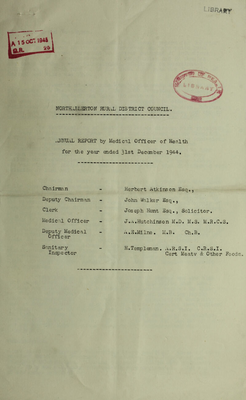 «V - b '*brawy NORTHALLERTON MJRAL DISTRICT COUNCIL. .kNNUAL REPORT by Medical Officer of Health for the year ended 31st Decanber 1944. Chairman Deputy Chairman Clerk Medical Officer Deputy Medical Offic er Scan it ary Inspe ctor Herbert Atkinson Esq., John Walker Esq., Joseph Hunt Esq., Solicitor. J. a .Hutchinson M.D. M.3. M.R.C.3. A. S.Milne. M.B. Ch.B. H.Templeman. a.R.S.I. C.R.S.I, Cert Meatv & Other Food