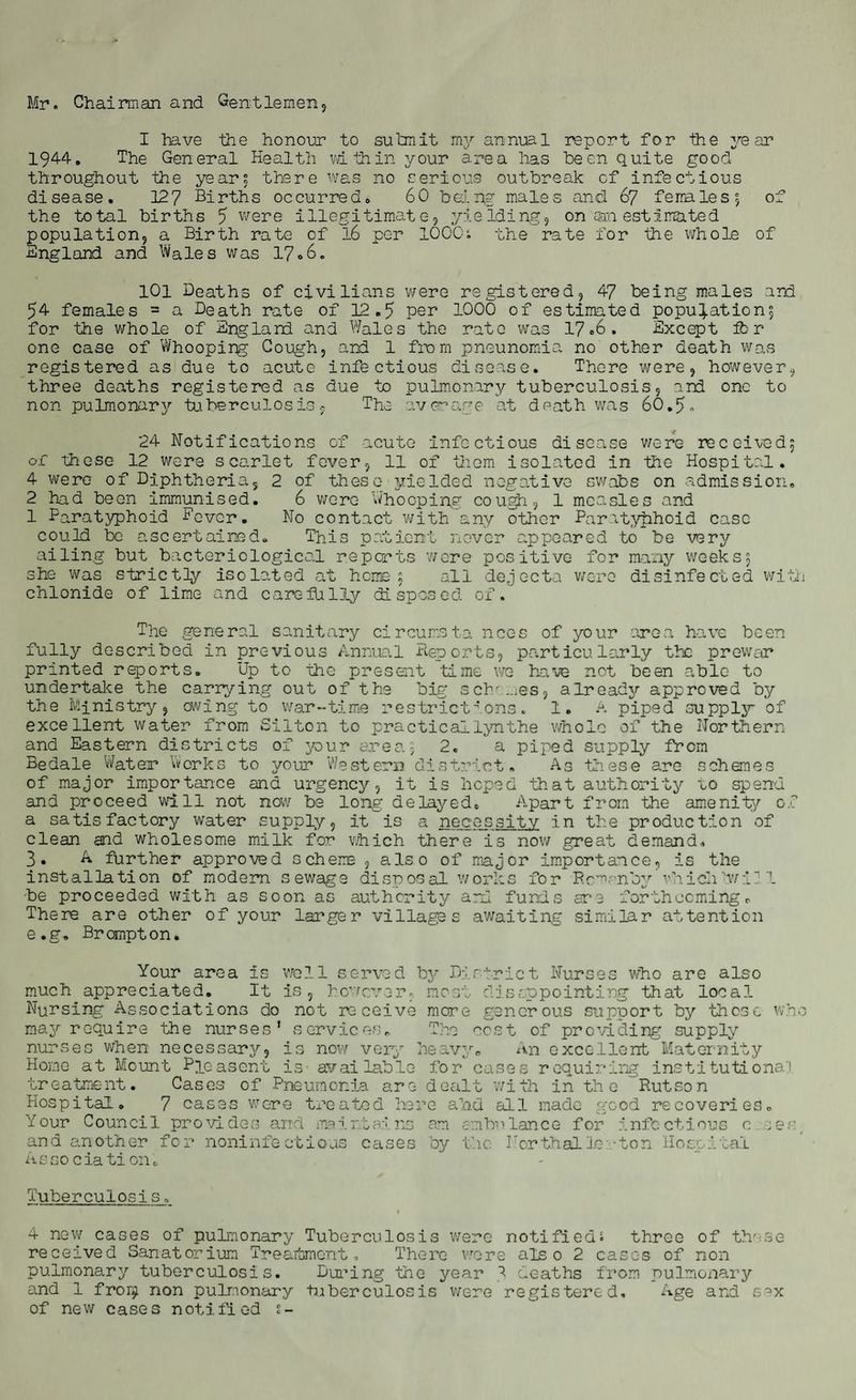 Mr. Chairman and Gentlemen, I have the honour to submit my annual report for the year 194-4. The General Health wL thin your area has been quite good throughout the years there was no serious outbreak of infectious disease. 127 Births occurred. 60 being males and 67 females?, of the total births 7 were illegitimate, yielding, on an estimated population, a Birth rate of 16 per 1000s the rate for the whole of England and Wales was 17*6. 101 Deaths of civilians were registered, 47 being males and 54 females = a Death rate of 12.5 per 1000 of estimated populations for the whole of England and Wales the rate was 17*6. Except fb r one case of Whooping Cough, and 1 from pneunomia no other death was registered as due to acute infectious disease. There were, however, three deaths registered as due to pulmonary tuberculosis, and one to non pulmonary tuberculosis, The average at death was 60.5- 24 Notifications of acute infectious disease were received^ of these 12 were scarlet fever, 11 of them isolated in the Hospital. 4 were of Diphtheria, 2 of these yielded negative swabs on admission, 2 had been immunised. 6 were Whooping cough, 1 measles and 1 Paratyphoid Dover. No contact with any other Paratyphoid case could be ascertained. This patient never appeared to be very ailing but bacteriological reports ’were positive for many weeksj she was strictly isolated at home; all dejecta were disinfected with chlonide of lime and carefully disposed of. The general sanitary circumsta nces of your area have been fully described in previous Annual Deports, particularly the prewar printed reports. Up to the present time we have not been able to undertake the carrying out of the big schn.ies, already approved by the Ministry, owing to war-time restrictions. 1. A piped supply of excellent water from Silton to practicallynthe whole of the Northern and Eastern districts of pur area5 2. a piped supply from Bedale Water Works to your Western district. As these are schemes of major importance and urgency, it is hoped that authority uo spend and proceed will not now be long delayed. Apart from the amenity of a satisfactory water supply, it is a necessity in the production of clean and wholesome milk for which there is now great demand, 3. A further approved scheme , also of major importance, is the installation of modem sewage disposal works for Rc’mnbywhichIwi] 1 be proceeded with as soon as authority and funds are forthcoming. There are other of your larger villages awaiting similar attention e.g. Brampton. Your area is well served by District Nurses who are also much appreciated. It is, however, most disappointing that local Nursing Associations do not receive more generous support by those who may require the nurses’ services. The cost of providing supply nurses when necessary, is now very heavy. An excellent Maternity Home at Mount Pleasant is available for cases requiring institutional treatment. Cases of Pneumonia are dealt with in the Rut son Hospital. 7 cases were treated here alau all made good recoveries. Your Council provides and maintains am ambulance for infectious c :er and another for noninfections cases by the Northallerton Hospital Associa ti on. Tuberculosis. 4 new cases of pulmonary Tuberculosis were notified? three of these received Sanatorium Treatment, There wore also 2 cases of non pulmonary tuberculosis. During the year 3 deaths from pulmonary and 1 fro non pulmonary tuberculosis were registered. Age and sax of new cases notified s-