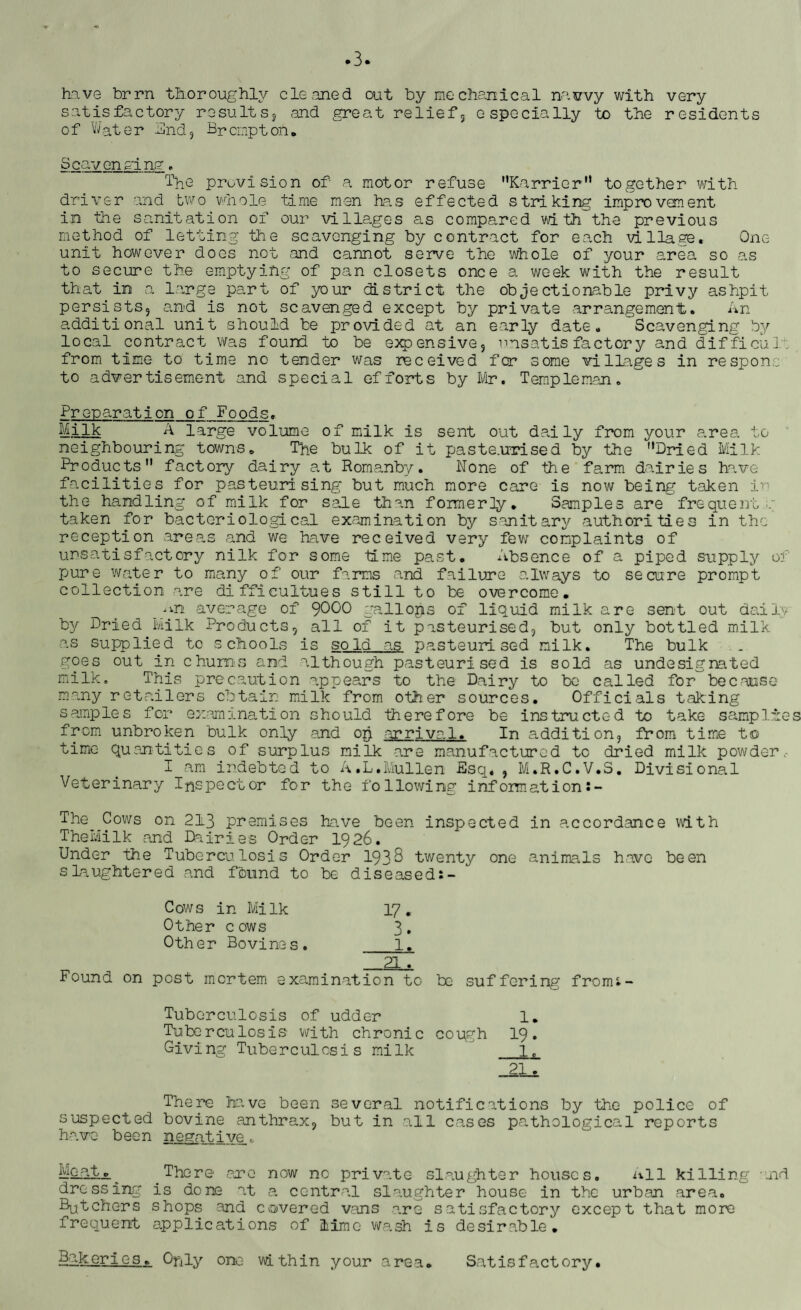 .3. have brrn thoroughly cleaned out by mechanical navvy with very satisfactory results, and great relief, especially to the residents of Water And, Br erupt oft. Scavenging. The provision of a motor refuse “Karrier” together with driver and two whole time men has effected striking improvement in the sanitation of our villages as compared with the previous method of letting the scavenging by contract for each village. One unit however does not and cannot serve the whole of your area so as to secure the emptying of pan closets once a week with the result that in a large part of your district the objectionable privy ashpit persists, and is not scavenged except by private arrangement,. An additional unit should be provided at an early date. Scavenging by local contract was found to be expensive, unsatisfactory and difficult from time to time no tender was received fcr some villages in re spoils- to advertisement and special efforts by Mr. Temple man. Preparation of Foods• Milk A large volume of milk is sent out daily from your ares, to neighbouring towns*, The bulk of it paste.urised by the '‘Dried Milk Products” factory dairy at Romanby. None of the farm dairies have facilities for pasteurising but much more care is now being taken in the handling of milk for sale than formerly. Samples are frequency taken for bacteriological examination by sanitary authorities in the reception areas and we have received very few complaints of unsatisfactory nilk for some time past. Absence of a piped supply of pure water to many of our farms and failure always to secure prompt collection are difficultues still to be overcome. average of 9000 gallops of liquid milk are sent out daily by Dried Milk Products, all of it pasteurised, but only bottled milk a,s supplied to schools is so Id as pasteurised milk. The bulk goes out in chums and although pasteurised is sold as undesignated milk. This precaution appears to the Dairy to be called for because many retailers obtain milk from other sources. Officials taking samples for examination should therefore be instructed to take samp tries from unbroken bulk only and op arriva 1. In addition, from time to time quantities of surplus milk are manufactured to dried milk powder I am indebted to A.L.Mullen Esq. , M.R.C.V.S. Divisional Veterinary Inspector for the following information• - The Cows on 213 premises have been inspected in accordance with TheMilk and Dairies Order 1926. Under the Tuberculosis Order 1933 twenty one animals have been slaughtered and found to be diseased Cows in Milk 17. Other cows 3. Other Bovine s. l. 21. Found on post mortem examination to be suffering from- Tuberculosis of udder 1. Tuberculosis with chronic cough 19. Giving Tuberculosis milk  1. 21. There have been several notifications by the police of suspected bovine anthrax, but in all cases pathological reports have been negative. Mcato^ There arc now no private slaughter houses. All killing aid dressing is done at a central slaughter house in the urban area. Batchers shops and covered vans are satisfactory except that more frequent applications of lime wash is desirable.