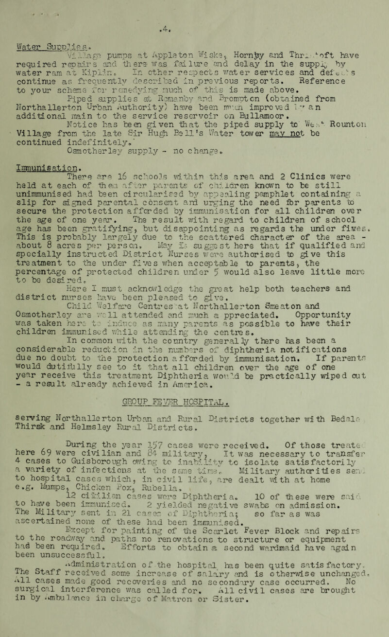 *4. Water Supplies s. Village pumps at Appleton Wiske*. Horn Jay and Thru. L oft have required repairs and there was failure and delay in the supply by water ram at Kiplin, In other respects water services and deft sis continue as frequently described in previous reports. Reference to your scheme for remedying much of this is made above. Piped supplies at Romanby and Promptcn (obtained from Northallerton Urban Authority) have been muen improved ly an additional main to the service reservoir on Bullamoor. Notice has been given that the piped supply to' Wes*-. Rounton Village from the late Sir Hugh Bell’s Water tower mav not be continued indefinitely, Osm other ley supply - no change* Immunisation. There are l6 schools within this area and 2 Clinics were held at each of then after parents of children known to be still unimmunised had teen circularised by appealing pamphlet containing a slip for signed parental consent and urging the need for parents to secure the protection afforded by immunisation for all children over the age of one year. The result with regard to children of school age has been gratifying* but disappointing as regards the under fives. This is probably largely due to the scattered character of the area - about 8 acres per person. May Is suggest here that if qualified and specially instructed District Nurses were authorised to gi ve this treatment to the under fives when acceptable to parents* the percentage of protected children under 5 would also leave little more to be desired. Here I must acknowledge the great help both teachers and district nurses have been pleased to give. Child Welfare Centres'at Northallerton Smeaton and Osmotherley are well attended and much a ppreciated. Opportunity was taken here to induce as many parents as possible to have their children immunised while attending the centres. In common with the country generally there has been a considerable reduction in the numbers of diphtheria notifications due no doubt to the protection afforded by immunisation. If parents would dutiiUlly see to it that all children over the age of one year receive this treatment Diphtheria would be practically wiped out - a result already achieved in America. GROUP NEVER HOSPITAL. serving Northallerton Urban and Rural Districts together with Bedalo Thirsk and Helmsley Rural Districts. During the year 157 cases were received. Of those treate< here 69 were civilian and 84 military* It was necessary to transfer 4 cases to Guisborough owing to inability to isolate satisfactorily a variety of infections at the seme timer. Military authorities send to hospital cases which* in civil life* are dealt with at home e.g. Mumps* Chicken Pox* Rubella, 12 ci 11 lian cases were Diphtheria. 10 of these were sail to have.been immunised, 2 yielded negative swabs on admission. The Military sent in 21 cases of Diphtheria5 so far as was ascertained none of these had been immunised. Except for painting of the Scarlet Fever Block and repairs to^the roadway and paths, no renovations to structure or equipment has been required. Efforts to obtain <a second wardmaid have again been unsuccessful. administration of the hospital has been quite satisfactory. The Staff received some increase of salary and is otherwise unchanged- ^11 cases made good recoveries and no secondary case occurred. No surgical interference was called for. All civil cases are brought in by ^mbulance in charge of Matron or Sister.