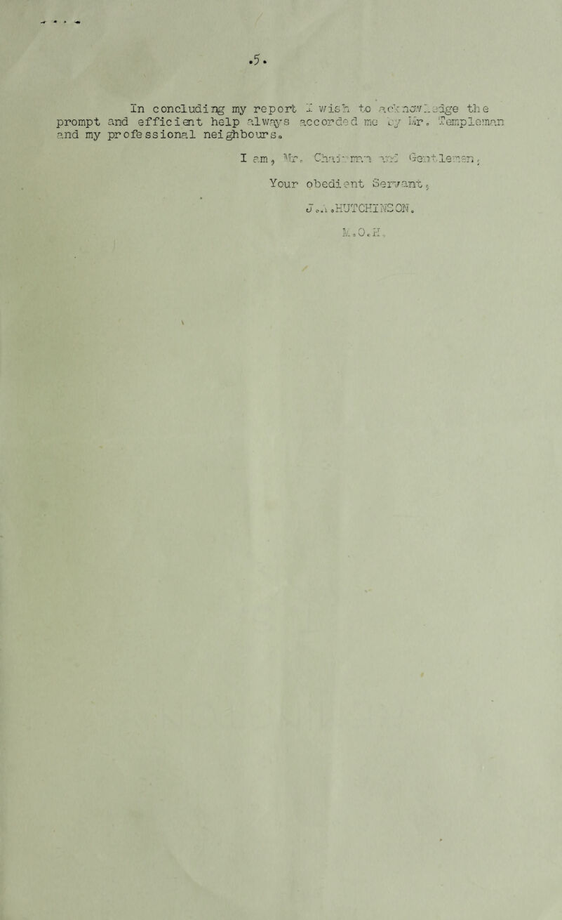 In concluding my report I wisTn to a cl now ledge the prompt and efficient help always accorded mo 'ey mr0 Temple man and my professional neighbours* I am, Mr, Chairman and Gentlemen; Your obedient Servants J o is, 0 HUT CHI NS ON.