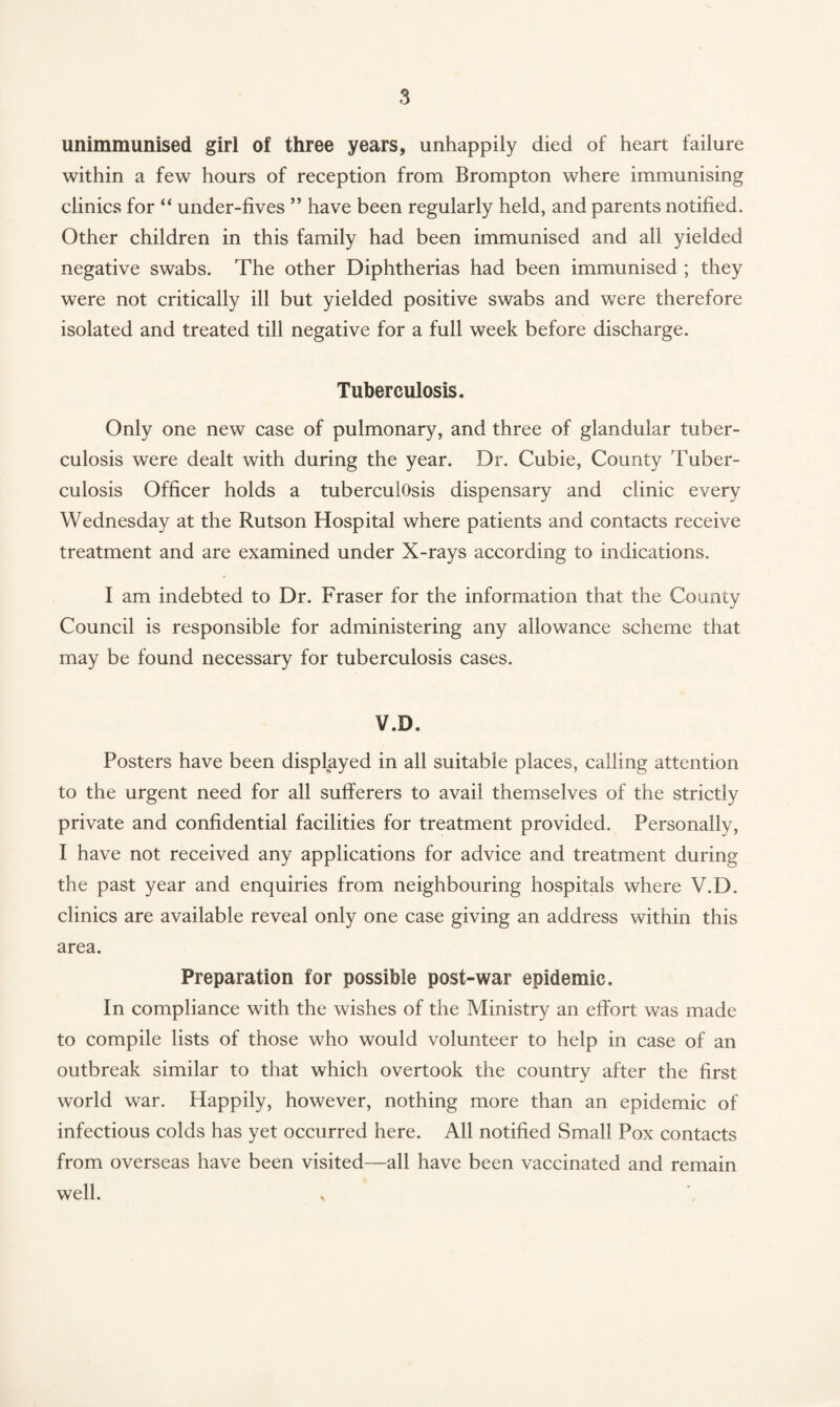 unimmunised girl of three years, unhappily died of heart failure within a few hours of reception from Brompton where immunising clinics for “ under-fives ” have been regularly held, and parents notified. Other children in this family had been immunised and all yielded negative swabs. The other Diphtherias had been immunised ; they were not critically ill but yielded positive swabs and were therefore isolated and treated till negative for a full week before discharge. Tuberculosis. Only one new case of pulmonary, and three of glandular tuber¬ culosis were dealt with during the year. Dr. Cubie, County Tuber¬ culosis Officer holds a tuberculosis dispensary and clinic every Wednesday at the Rutson Hospital where patients and contacts receive treatment and are examined under X-rays according to indications. I am indebted to Dr. Fraser for the information that the County Council is responsible for administering any allowance scheme that may be found necessary for tuberculosis cases. V.D. Posters have been displayed in all suitable places, calling attention to the urgent need for all sufferers to avail themselves of the strictly private and confidential facilities for treatment provided. Personally, I have not received any applications for advice and treatment during the past year and enquiries from neighbouring hospitals where V.D. clinics are available reveal only one case giving an address within this area. Preparation for possible post-war epidemic. In compliance with the wishes of the Ministry an effort was made to compile lists of those who would volunteer to help in case of an outbreak similar to that which overtook the country after the first world war. Happily, however, nothing more than an epidemic of infectious colds has yet occurred here. All notified Small Pox contacts from overseas have been visited—all have been vaccinated and remain well. x