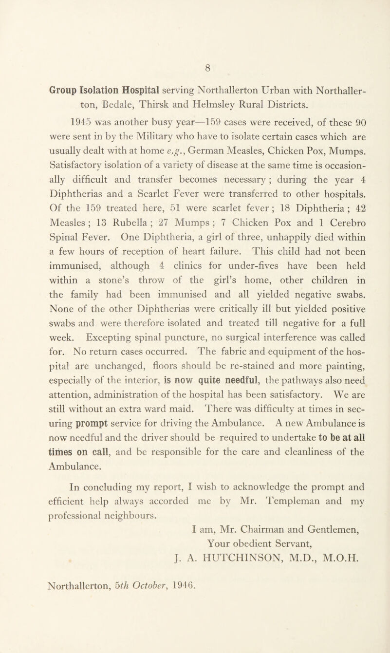 Group Isolation Hospital serving Northallerton Urban with Northaller¬ ton, Bedale, Thirsk and Helmsley Rural Districts. 1945 was another busy year—159 cases were received, of these 90 were sent in by the Military who have to isolate certain cases which are usually dealt with at home e.g., German Measles, Chicken Pox, Mumps. Satisfactory isolation of a variety of disease at the same time is occasion¬ ally difficult and transfer becomes necessary; during the year 4 Diphtherias and a Scarlet Fever were transferred to other hospitals. Of the 159 treated here, 51 were scarlet fever ; 18 Diphtheria ; 42 Measles ; 13 Rubella ; 27 Mumps ; 7 Chicken Pox and 1 Cerebro Spinal Fever. One Diphtheria, a girl of three, unhappily died within a few hours of reception of heart failure. This child had not been immunised, although 4 clinics for under-fives have been held within a stone’s throw of the girl’s home, other children in the family had been immunised and all yielded negative swabs. None of the other Diphtherias were critically ill but yielded positive swabs and were therefore isolated and treated till negative for a full week. Excepting spinal puncture, no surgical interference was called for. No return cases occurred. The fabric and equipment of the hos¬ pital are unchanged, floors should be re-stained and more painting, especially of the interior, is now quite needful, the pathways also need attention, administration of the hospital has been satisfactory. We are still without an extra ward maid. There was difficulty at times in sec¬ uring prompt service for driving the Ambulance. A new Ambulance is now needful and the driver should be required to undertake to be at all times on call, and be responsible for the care and cleanliness of the Ambulance. In concluding my report, I wish to acknowledge the prompt and efficient help always accorded me by Mr. Templeman and my professional neighbours. I am, Mr. Chairman and Gentlemen, Your obedient Servant, J. A. HUTCHINSON, M.D., M.O.I4. Northallerton, 5th October, 1946.