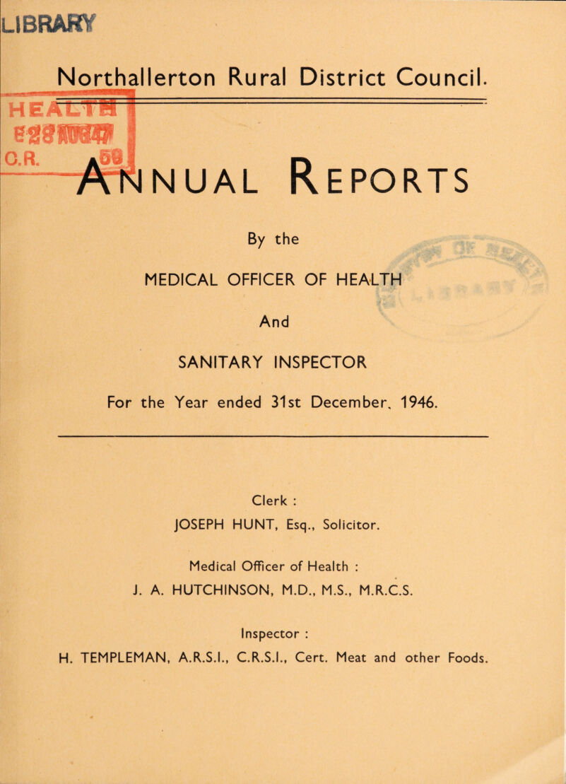 LlBRAHV Northallerton Rural District Council. nual Reports By the MEDICAL OFFICER OF HEALTH And SANITARY INSPECTOR For the Year ended 31st December, 1946. Clerk : JOSEPH HUNT, Esq., Solicitor. Medical Officer of Health : J. A. HUTCHINSON, M.D., M.S., M.R.C.S. Inspector : H. TEMPLEMAN, A.R.S.I., C.R.S.I., Cert. Meat and other Foods.