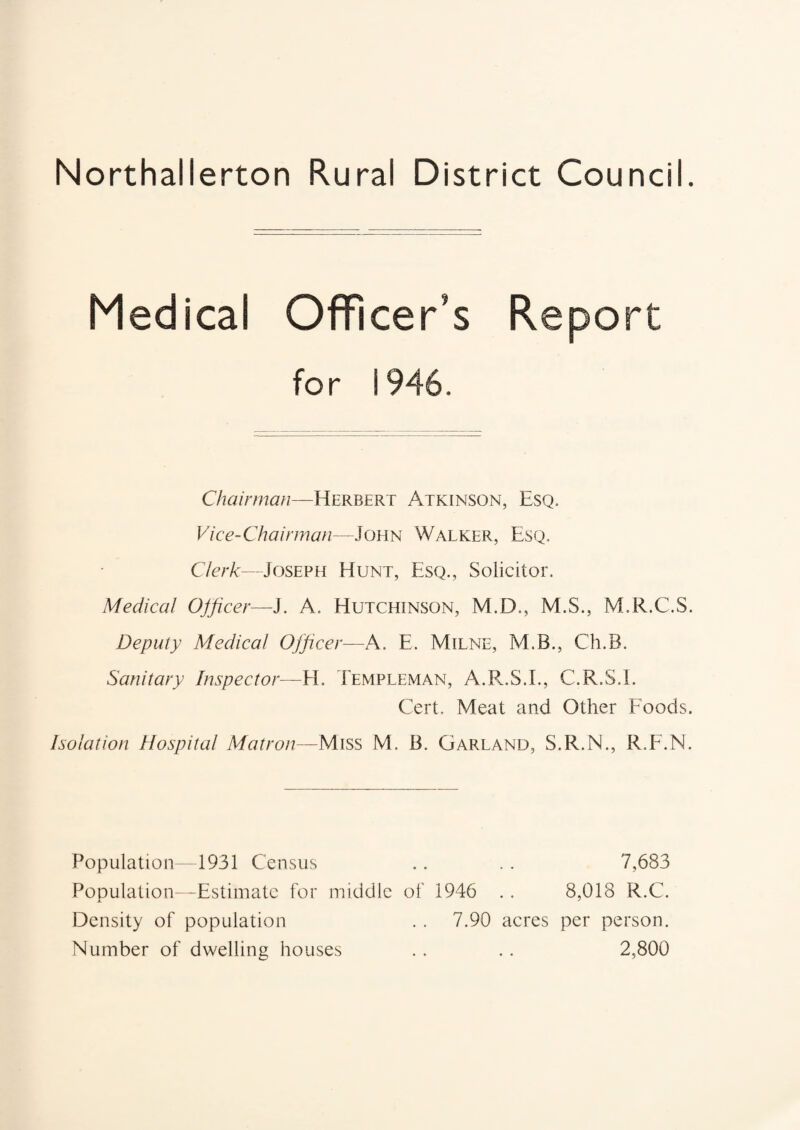 Northallerton Rural District Council. Medical Officer’s Report for 1946. Chairman—Herbert Atkinson, Esq. Vice-Chairman—John Walker, Esq. Clerk—Joseph Hunt, Esq., Solicitor. Medical Officer—J. A. Hutchinson, M.D., M.S., M.R.C.S. Deputy Medical Officer—A. E. Milne, M.B., Ch.B. Sanitary Inspector—H. Templeman, A.R.S.I., C.R.S.I. Cert. Meat and Other Foods. Isolation Hospital Matron—Miss M. B. Garland, S.R.N., R.F.N. Population—1931 Census .. . . 7,683 Population—Estimate for middle of 1946 .. 8,018 R.C. Density of population . . 7.90 acres per person. Number of dwelling houses . . .. 2,800