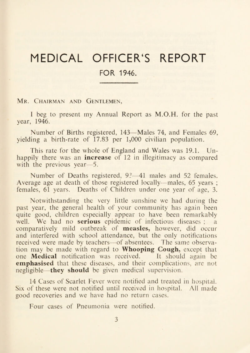 MEDICAL OFFICER'S REPORT FOR 1946. Mr. Chairman and Gentlemen, I beg to present my Annual Report as M.O.H. for the past year, 1946. Number of Births registered, 143—Males 74, and Females 69, yielding a birth-rate of 17.83 per 1,000 civilian population. This rate for the whole of England and Wales was 19.1. Un¬ happily there was an increase of 12 in illegitimacy as compared with the previous year—5. Number of Deaths registered, 92—41 males and 52 females. Average age at death of those registered locally—males, 65 years ; females, 61 years. Deaths of Children under one year of age, 3. Notwithstanding the very little sunshine we had during the past year, the general health of your community has again been quite good, children especially appear to have been remarkably well. We had no serious epidemic of infectious diseases ; a comparatively mild outbreak of measles, however, did occur and interfered with school attendance, but the only notifications received were made by teachers—of absentees. The same observa¬ tion may be made with regard to Whooping Cough, except that one Medical notification was received. It should again be emphasised that these diseases, and their complications, are not negligible—they should be given medical supervision. 14 Cases of Scarlet Fever were notified and treated in hospital. Six of these were not notified until received in hospital. All made good recoveries and we have had no return cases. Four cases of Pneumonia were notified.