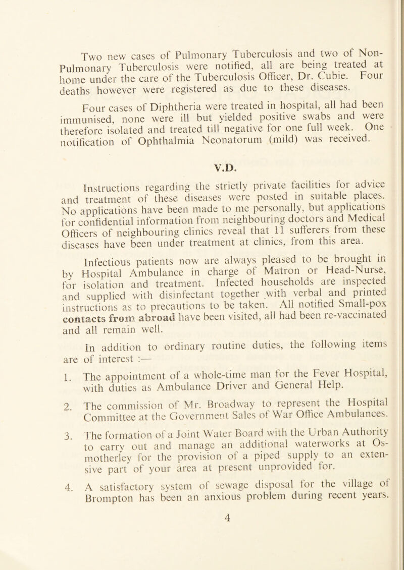Two new cases of Pulmonary Tuberculosis and two of Non- Pulmonary Tuberculosis were notified, all aie being treated at home under the care of the Tuberculosis Officer, Dr. Cubie. Four deaths however were registered as oue to these diseases. Four cases of Diphtheria were treated in hospital, all had been immunised, none were ill but yielded positive swabs and were therefore isolated and treated till negative for one full week. One notification of Ophthalmia Neonatorum (mild) was received. V.D. instructions regarding the strictly private facilities for advice and treatment of these diseases were posted in suitable places. No applications have been made to me personally, but applications for confidential information from neighbouring doctors and Medical Officers of neighbouring clinics reveal that 11 sufterers from these diseases have been under treatment at clinics, from this area. Infectious patients now are always pleased to be brought in by Hospital Ambulance in charge of Matron or Head-Nurse, for isolation and treatment. Infected households are inspected and supplied with disinfectant together with verbal and printed instructions as to precautions to be taken. Ail notified Small-pox contacts from abroad have been visited, all had been re-vaccinated and all remain well. In addition to ordinary routine duties, the following items are of interest :— 1. The appointment of a whole-time man for the Fever Hospital, with duties as Ambulance Driver and General Help. 2 The commission of Mr. Broadway to represent the Flospital Committee at the Government Sales of War Office Ambulances. 3. The formation of a Joint Water Board with the Urban Authority to carry out and manage an additional waterworks at Os- motherley for the provision of a piped supply to an exten¬ sive part of your area at present unprovided tor. 4. A satisfactory system of sewage disposal lor the village ol Brompton has been an anxious problem during recent years.