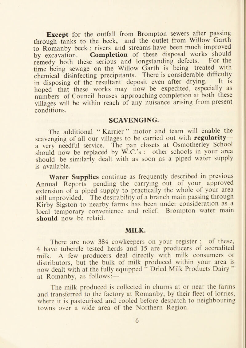 Except for the outfall from Brompton sewers after passing through tanks to the beck, and the outlet from Willow Garth to Romanby beck ; rivers and streams have been much improved by excavation. Completion of these disposal works should remedy both these serious and longstanding defects. For the time being sewage on the Willow Garth is being treated with chemical disinfecting precipitants. There is considerable difficulty in disposing of the resultant deposit even after drying. It is hoped that these works may now be expedited, especially as numbers of Council houses approaching completion at both these villages will be within reach of any nuisance arising from present conditions. SCAVENGING. The additional “ Karrier ” motor and team will enable the scavenging of all our villages to be carried out with regularity— a very needful service. The pan closets at Osmotherley School should now be replaced by W.C.’s : other schools in your area should be similarly dealt with as soon as a piped water supply is available. Water Supplies continue as frequently described in previous Annual Reports pending the carrying out of your approved extension of a piped supply to practically the whole of your area still unprovided. The desirability of a branch main passing through Kirby Sigston to nearby farms has been under consideration as a local temporary convenience and relief. Brompton water main should now be relaid. MILK. There are now 384 cowkeepers on your register ; of these, 4 have tubercle tested herds and 15 are producers of accredited milk. A few producers deal directly with milk consumers or distributors, but the bulk of milk produced within your area is now dealt with at the fully equipped “ Dried Milk Products Dairy ” at Romanby, as follows:— The milk produced is collected in churns at or near the farms and transferred to the factory at Romanby, by their fleet of lorries, where it is pasteurised and cooled before despatch to neighbouring towns over a wide area of the Northern Region.