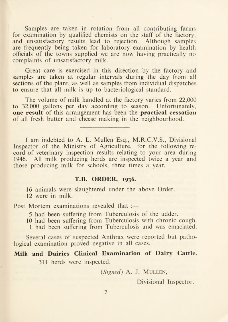 Samples are taken in rotation from all contributing farms for examination by qualified chemists on the staff of the factory, and unsatisfactory results lead to rejection. Although samples are frequently being taken for laboratory examination by health officials of the towns supplied we are now having practically no complaints of unsatisfactory milk. Great care is exercised in this direction by the factory and samples are taken at regular intervals during the day from all sections of the plant, as well as samples from individual dispatches to ensure that all milk is up to bacteriological standard. The volume of milk handled at the factory varies from 22,000 to 32,000 gallons per day according to season. Unfortunately, one result of this arrangement has been the practical cessation of all fresh butter and cheese making in the neighbourhood. I am indebted to A. L. Mullen Esq., M.R.C.V.S., Divisional Inspector of the Ministry of Agriculture, for the following re¬ cord of veterinary inspection results relating to your area during 1946. All milk producing herds are inspected twice a year and those producing milk for schools, three times a year. T.B. ORDER, 1936. 16 animals were slaughtered under the above Order. 12 were in milk. Post Mortem examinations revealed that :— 5 had been suffering from Tuberculosis of the udder. 10 had been suffering from Tuberculosis with chronic cough. 1 had been suffering from Tuberculosis and was emaciated. Several cases of suspected Anthrax were reported but patho¬ logical examination proved negative in all cases. Milk and Dairies Clinical Examination of Dairy Cattle. 311 herds were inspected. (Signed) A. J. Mullen, Divisional Inspector.
