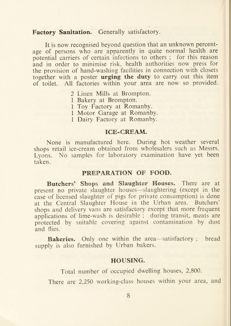 Factory Sanitation, Generally satisfactory. It is now recognised beyond question that an unknown percent¬ age of persons who are apparently in quite normal health are potential carriers of certain infections to others ; for this reason and in order to minimise risk, health authorities now press for the provision of hand-washing facilities in connection with closets together with a poster urging the duty to carry out this item of toilet. All factories within your area are now so provided. 2 Linen Mills at Brompton. 1 Bakery at Brompton. 1 Toy Factory at Romanby. 1 Motor Garage at Romanby. 1 Dairy Factory at Romanby. ICE-CREAM. None is manufactured here. During hot weather several shops retail ice-cream obtained from wholesalers such as Messrs. Lyons. No samples for laboratory examination have yet been taken. PREPARATION OF FOOD. Butchers’ Shops and Slaughter Houses. There are at present no private slaughter houses—slaughtering (except in the case of licensed slaughter of pigs for private consumption) is done at the Central Slaughter House in the Urban area. Butchers’ shops and delivery vans are satisfactory except that more frequent applications of lime-wash is desirable ; during transit, meats are protected by suitable covering against contamination by dust and flies. Bakeries. Only one within the area—satisfactory ; bread supply is also furnished by Urban bakers. HOUSING. Total number of occupied dwelling houses, 2,800. There are 2,250 working-class houses within your area, and