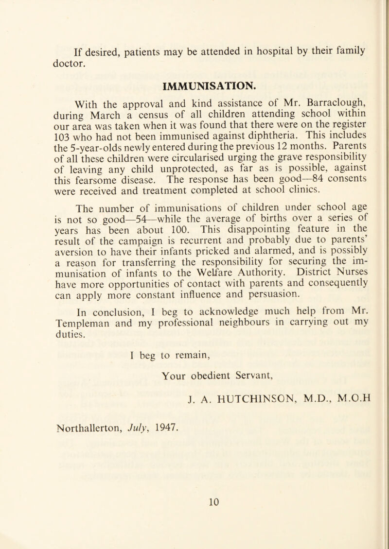 If desired, patients may be attended in hospital by their family doctor. IMMUNISATION. With the approval and kind assistance of Mr. Barraclough, during March a census of all children attending school within our area was taken when it was found that there were on the register 103 who had not been immunised against diphtheria. This includes the 5-year-olds newly entered during the previous 12 months. Parents of all these children were circularised urging the grave responsibility of leaving any child unprotected, as far as is possible, against this fearsome disease. The response has been good—84 consents were received and treatment completed at school clinics. The number of immunisations of children under school age is not so good—54—while the average of births over a series of years has been about 100. This disappointing feature in the result of the campaign is recurrent and probably due to parents’ aversion to have their infants pricked and alarmed, and is possibly a reason for transferring the responsibility for securing the im¬ munisation of infants to the Welfare Authority. District Nurses have more opportunities of contact with, parents and consequently can apply more constant influence and persuasion. In conclusion, I beg to acknowledge much help from Mr. Templeman and my professional neighbours in carrying out my duties. I beg to remain, Your obedient Servant, J. A. HUTCHINSON, M.D., M.O.H Northallerton, July, 1947.