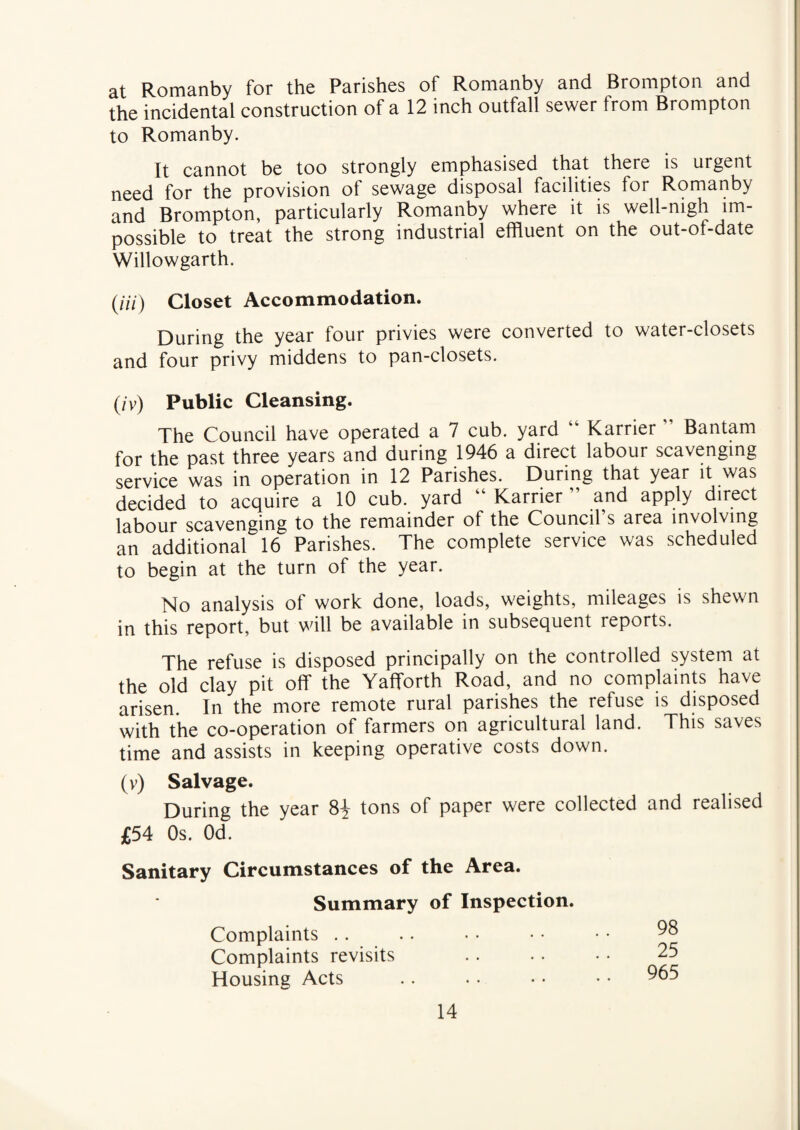 at Romanby for the Parishes of Romanby and Brompton and the incidental construction of a 12 inch outfall sewer from Brompton to Romanby. It cannot be too strongly emphasised that there is urgent need for the provision of sewage disposal facilities for Romanby and Brompton, particularly Romanby where it is well-nigh im¬ possible to treat the strong industrial effluent on the out-of-date Willowgarth. (///) Closet Accommodation. During the year four privies were converted to water-closets and four privy middens to pan-closets. (/y) Public Cleansing. The Council have operated a 7 cub. yard Karrier ” Bantam for the past three years and during 1946 a direct labour scavenging service was in operation in 12 Parishes. During that year it was decided to acquire a 10 cub. yard “ Karrier and apply direct labour scavenging to the remainder of the Council s area involving an additional 16 Parishes. The complete service was scheduled to begin at the turn of the year. No analysis of work done, loads, weights, mileages is shewn in this report, but will be available in subsequent reports. The refuse is disposed principally on the controlled system at the old clay pit off the Yafforth Road, and no complaints have arisen. In the more remote rural parishes the refuse is disposed with the co-operation of farmers on agricultural land. This saves time and assists in keeping operative costs down. (v) Salvage. During the year 8£ tons of paper were collected and realised £54 Os. Od. Sanitary Circumstances of the Area. Summary of Inspection. Complaints .. Complaints revisits Housing Acts 98 25 965