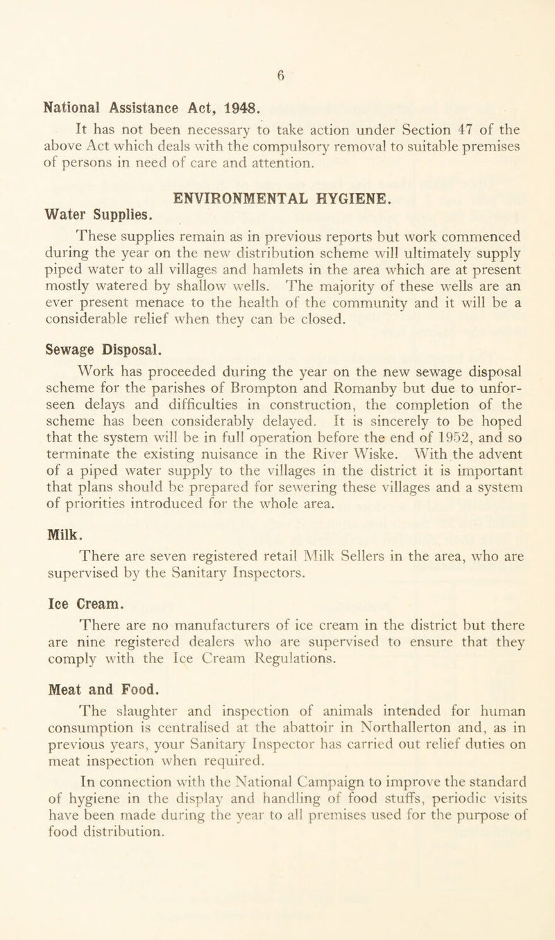 National Assistance Act, 1948. It has not been necessary to take action under Section 47 of the above Act which deals with the compulsory removal to suitable premises of persons in need of care and attention. ENVIRONMENTAL HYGIENE. Water Supplies. These supplies remain as in previous reports but work commenced during the year on the new distribution scheme will ultimately supply piped water to all villages and hamlets in the area which are at present mostly watered by shallow wells. The majority of these wells are an ever present menace to the health of the community and it will be a considerable relief when they can be closed. Sewage Disposal. Work has proceeded during the year on the new sewage disposal scheme for the parishes of Brompton and Romanby but due to unfor- seen delays and difficulties in construction, the completion of the scheme has been considerably delayed. It is sincerely to be hoped that the system will be in full operation before the end of 1952, and so terminate the existing nuisance in the River Wiske. With the advent of a piped water supply to the villages in the district it is important that plans should be prepared for sewering these villages and a system of priorities introduced for the whole area. Milk. There are seven registered retail Milk Sellers in the area, who are supervised by the Sanitary Inspectors. Ice Cream. There are no manufacturers of ice cream in the district but there are nine registered dealers who are supervised to ensure that they comply with the Ice Cream Regulations. Meat and Food. The slaughter and inspection of animals intended for human consumption is centralised at the abattoir in Northallerton and, as in previous years, your Sanitary Inspector has carried out relief duties on meat inspection when required. In connection with the National Campaign to improve the standard of hygiene in the display and handling of food stuffs, periodic visits have been made during the year to all premises used for the purpose of food distribution.