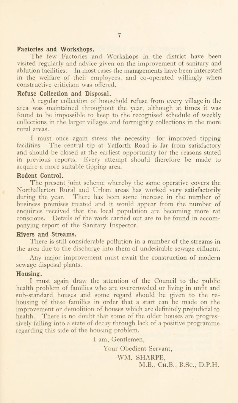 Factories and Workshops. The few Factories and Workshops in the district have been visited regularly and advice given on the improvement of sanitary and ablution facilities. In most cases the managements have been interested in the welfare of their employees, and co-operated willingly when constructive criticism was offered. Refuse Collection and Disposal. A regular collection of household refuse from every village in the area was maintained throughout the year, although at times it was found to be impossible to keep to the recognised schedule of weekly collections in the larger villages and fortnightly collections in the more rural areas. I must once again stress the necessity for improved tipping facilities. The central tip at Yafforth Road is far from satisfactory and should be closed at the earliest opportunity for the reasons stated in previous reports. Every attempt should therefore be made to acquire a more suitable tipping area. Rodent Control. The present joint scheme whereby the same operative covers the Northallerton Rural and Urban areas has worked very satisfactorily during the year. There has been some increase in the number of business premises treated and it would appear from the number of enquiries received that the local population are becoming more rat conscious. Details of the work carried out are to be found in accom¬ panying report of the Sanitary Inspector. Rivers and Streams. There is still considerable pollution in a number of the streams in the area due to the discharge into them of undesirable sewage effluent. Any major improvement must await the construction of modern sewage disposal plants. Housing. I must again draw the attention of the Council to the public health problem of families who are overcrowded or living in unfit and sub-standard houses and some regard should be given to the re¬ housing of these families in order that a start can be made on the improvement or demolition of houses which are definitely prejudicial to health. There is no doubt that some of the older houses are progres¬ sively falling into a state of decay through lack of a positive programme regarding this side of the housing problem. I am, Gentlemen, Your Obedient Servant, WM. SHARPE, M.B., Ch.B., B.Sc., D.P.H.