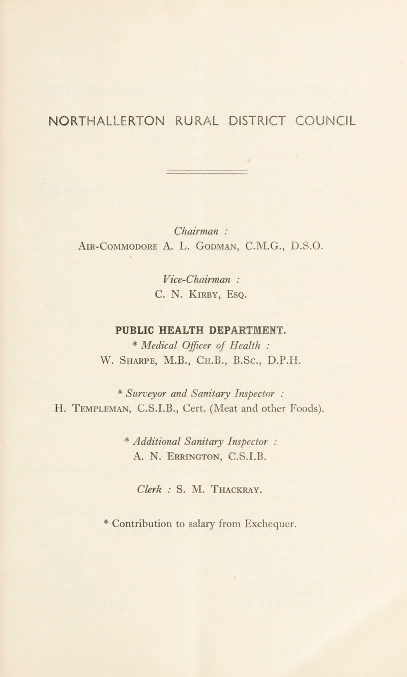 NORTHALLERTON RURAL DISTRICT COUNCIL Chairman : Air-Commodore A. L. Godman, C.M.G., D.S.O. Vice-Chairman : C. N. Kirby, Esq. PUBLIC HEALTH DEPARTMENT. * Medical Officer of Health : W. Sharpe, M.B., Ch.B., B.Sc., D.P.H. * Surveyor and Sanitary Inspector : H. Templeman, C.S.I.B., Cert. (Meat and other Foods). * Additional Sanitary Inspector : A. N. Errington, C.S.I.B. Clerk : S. M. Thackray. * Contribution to salary from Exchequer.