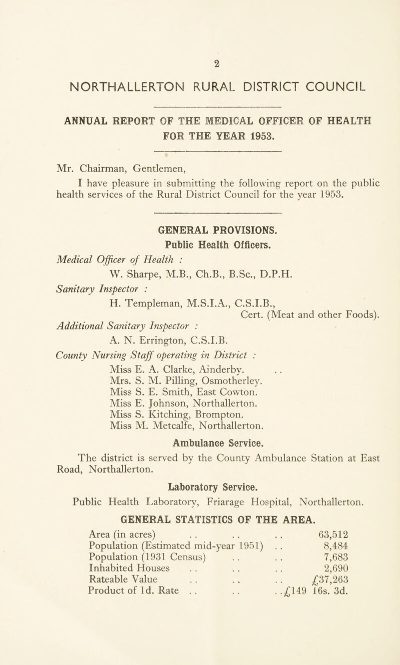 NORTHALLERTON RURAL DISTRICT COUNCIL ANNUAL REPORT OF THE MEDICAL OFFICER OF HEALTH FOR THE YEAR 1953. Mr. Chairman, Gentlemen, I have pleasure in submitting the following report on the public health services of the Rural District Council for the year 1953. GENERAL PROVISIONS. Public Health Officers. Medical Officer of Health : W. Sharpe, M.B., Ch.B., B.Sc., D.P.H. Sanitary Inspector : H. Templeman, M.S.I.A., C.S.I.B., Cert. (Meat and other Foods). Additional Sanitary Inspector : A. N. Errington, C.S.I.B. County Nursing Staff operating in District : Miss E. A. Clarke, Ainderby. Mrs. S. M. Pilling, Osmotherley. Miss S. E. Smith, East Cowton. Miss E. Johnson, Northallerton. Miss S. Kitching, Brompton. Miss M. Metcalfe, Northallerton. Ambulance Service. The district is served by the County Ambulance Station at East Road, Northallerton. Laboratory Service. Public Health Laboratory, Friarage Hospital, Northallerton. GENERAL STATISTICS OF THE AREA. Area (in acres) . . . . . . 63,512 Population (Estimated mid-year 1951) . . 8,484 Population (1931 Census) . . . . 7,683 Inhabited Houses . . . . . . 2,690 Rateable Value . . . . . . £37,263 Product of Id. Rate . . . . . .£149 16s. 3d.