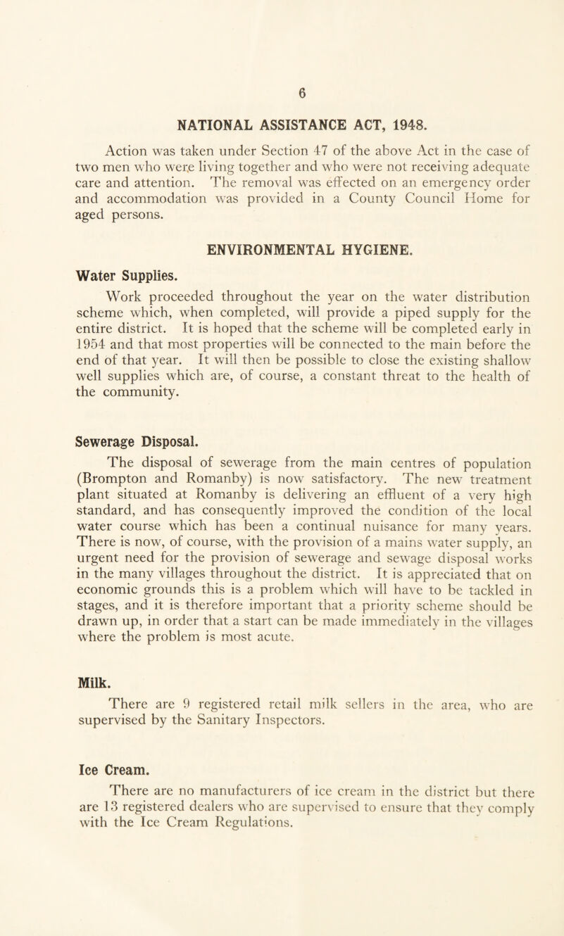 NATIONAL ASSISTANCE ACT, 1948. Action was taken under Section 47 of the above Act in the case of two men who wer.e living together and who were not receiving adequate care and attention. The removal was effected on an emergency order and accommodation was provided in a County Council Home for aged persons. ENVIRONMENTAL HYGIENE. Water Supplies. Work proceeded throughout the year on the water distribution scheme which, when completed, will provide a piped supply for the entire district. It is hoped that the scheme will be completed early in 1954 and that most properties will be connected to the main before the end of that year. It will then be possible to close the existing shallow well supplies which are, of course, a constant threat to the health of the community. Sewerage Disposal. The disposal of sewerage from the main centres of population (Brompton and Romanby) is now satisfactory. The new treatment plant situated at Romanby is delivering an effluent of a very high standard, and has consequently improved the condition of the local water course which has been a continual nuisance for many years. There is now, of course, with the provision of a mains water supply, an urgent need for the provision of sewerage and sewage disposal works in the many villages throughout the district. It is appreciated that on economic grounds this is a problem which will have to be tackled in stages, and it is therefore important that a priority scheme should be drawn up, in order that a start can be made immediately in the villages where the problem is most acute. Milk. There are 9 registered retail milk sellers in the area, who are supervised by the Sanitary Inspectors. Ice Cream. There are no manufacturers of ice cream in the district but there are 13 registered dealers who are supervised to ensure that they comply with the Ice Cream Regulations.