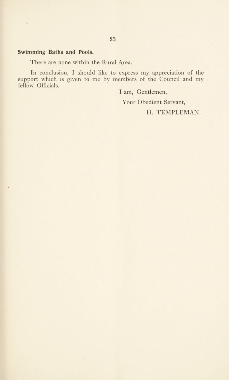 Swimming Baths and Pools. There are none within the Rural Area. In conclusion, I should like to express my appreciation of the support which is given to me by members of the Council and my fellow Officials. I am, Gentlemen, Your Obedient Servant, H. TEMPLEMAN. *