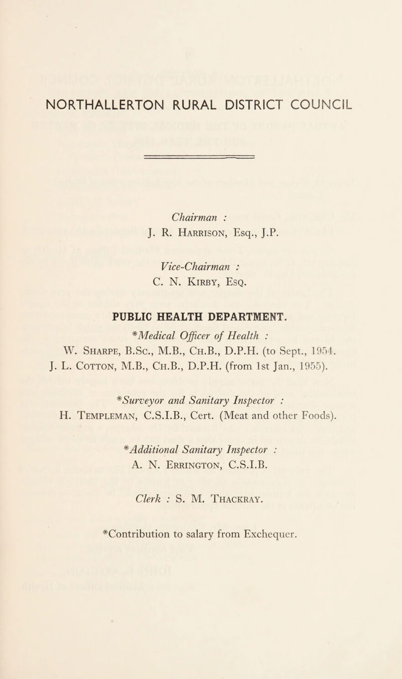 NORTHALLERTON RURAL DISTRICT COUNCIL Chairman : J. R. Harrison, Esq., J.P. Vice-Chairman : C. N. Kirby, Esq. PUBLIC HEALTH DEPARTMENT. *Medical Officer of Health : W. Sharpe, B.Sc., M.B., Ch.B., D.P.H. (to Sept., 1954. J. L. Cotton, M.B., Ch.B., D.P.H. (from 1st Jan., 1955). #Surveyor and Sanitary Inspector : H. Templeman, C.S.I.B., Cert. (Meat and other Foods). * Additional Sanitary Inspector : A. N. Errington, C.S.I.B. Clerk : S. M. Thackray. ^Contribution to salary from Exchequer.