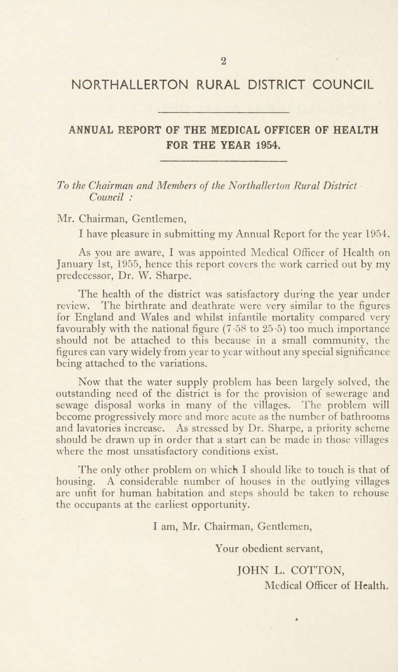NORTHALLERTON RURAL DISTRICT COUNCIL ANNUAL REPORT OF THE MEDICAL OFFICER OF HEALTH FOR THE YEAR 1954. To the Chairman and Members of the Northallerton Rural District Council : Mr. Chairman, Gentlemen, I have pleasure in submitting my Annual Report for the year 1954. As you are aware, I was appointed Medical Officer of Health on January 1st, 1955, hence this report covers the work carried out by my predecessor, Dr. W. Sharpe. The health of the district was satisfactory during the year under review. The birthrate and deathrate were very similar to the figures for England and Wales and whilst infantile mortality compared very favourably with the national figure (7-58 to 25-5) too much importance should not be attached to this because in a small community, the figures can vary widely from year to year without any special significance being attached to the variations. Now that the water supply problem has been largely solved, the outstanding need of the district is for the provision of sewerage and sewage disposal works in many of the villages. The problem will become progressively more and more acute as the number of bathrooms and lavatories increase. As stressed by Dr. Sharpe, a priority scheme should be drawn up in order that a start can be made in those villages where the most unsatisfactory conditions exist. The only other problem on which I should like to touch is that of housing. A considerable number of houses in the outlying villages are unfit for human habitation and steps should be taken to rehouse the occupants at the earliest opportunity. I am, Mr. Chairman, Gentlemen, Your obedient servant, JOHN L. COTTON, Medical Officer of Health. «