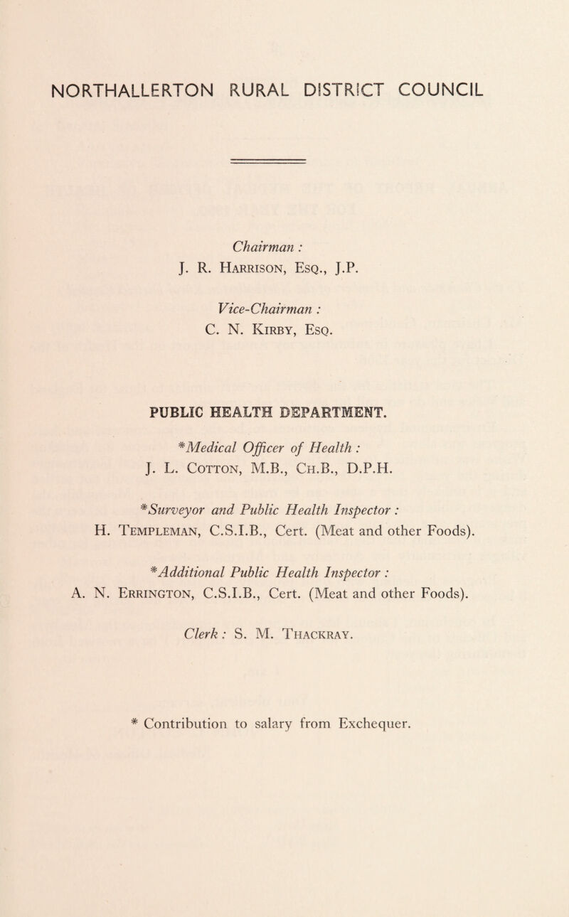NORTHALLERTON RURAL DISTRICT COUNCIL Chairman : J. R. Harrison, Esq., J.P. Vice-Chairman : C. N. Kirby, Esq. PUBLIC HEALTH DEPARTMENT. #Medical Officer of Health : J. L. Cotton, M.B., Ch.B., D.P.H. * Surveyor and Public Health Inspector : H. Templeman, C.S.I.B., Cert. (Meat and other Foods). #Additional Public Health Inspector : A. N. Errington, C.S.I.B., Cert. (Meat and other Foods). Clerk: S. M. Thackray. * Contribution to salary from Exchequer.