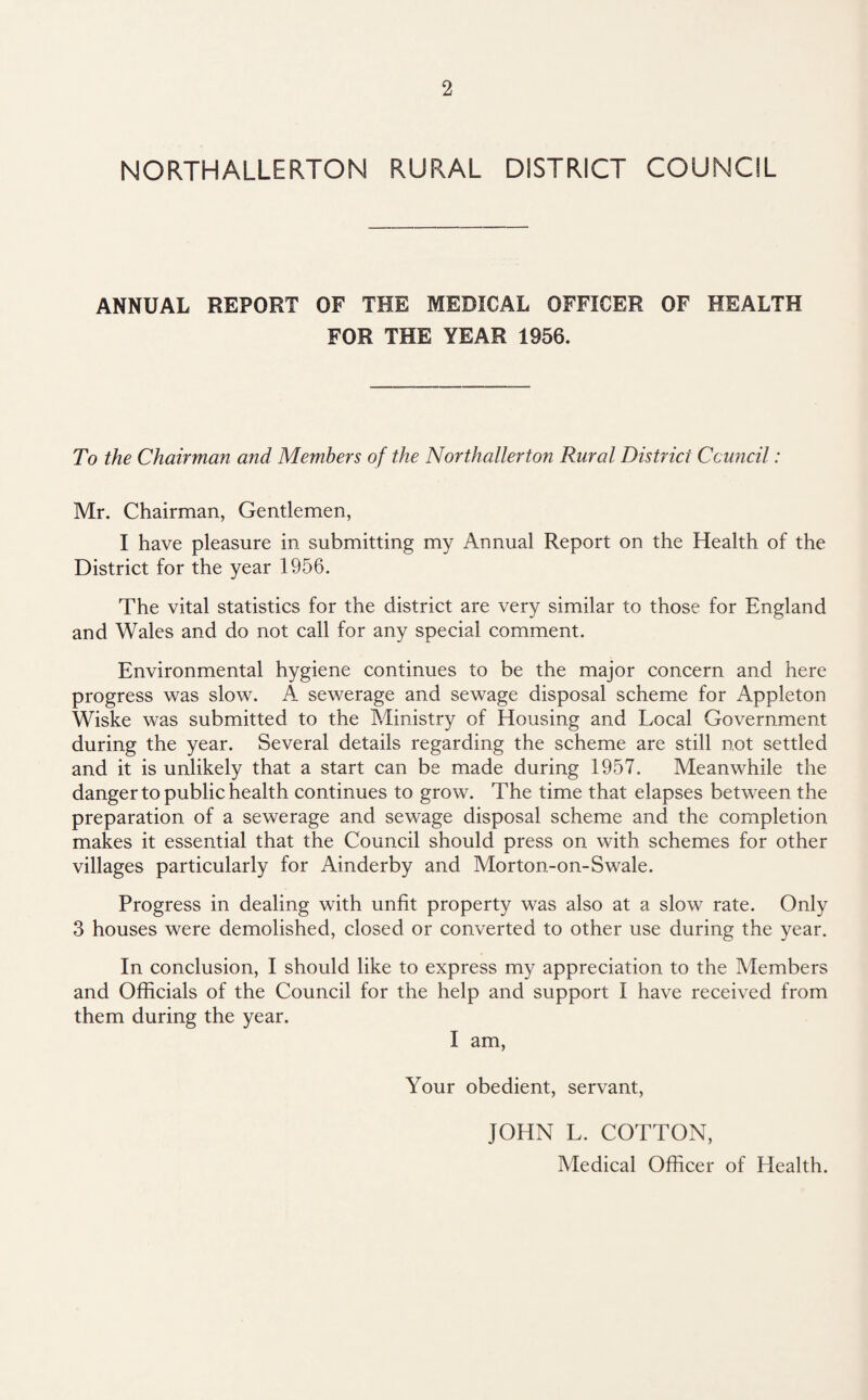 NORTHALLERTON RURAL DISTRICT COUNCIL ANNUAL REPORT OF THE MEDICAL OFFICER OF HEALTH FOR THE YEAR 1956. To the Chairman and Members of the Northallerton Rural District Council: Mr. Chairman, Gentlemen, I have pleasure in submitting my Annual Report on the Health of the District for the year 1956. The vital statistics for the district are very similar to those for England and Wales and do not call for any special comment. Environmental hygiene continues to be the major concern and here progress was slow. A sewerage and sewage disposal scheme for Appleton Wiske was submitted to the Ministry of Housing and Local Government during the year. Several details regarding the scheme are still not settled and it is unlikely that a start can be made during 1957. Meanwhile the danger to public health continues to grow. The time that elapses between the preparation of a sewerage and sewage disposal scheme and the completion makes it essential that the Council should press on with schemes for other villages particularly for Ainderby and Morton-on-Swale. Progress in dealing with unfit property was also at a slow rate. Only 3 houses were demolished, closed or converted to other use during the year. In conclusion, I should like to express my appreciation to the Members and Officials of the Council for the help and support I have received from them during the year. I am, Your obedient, servant, JOHN L. COTTON, Medical Officer of Health.