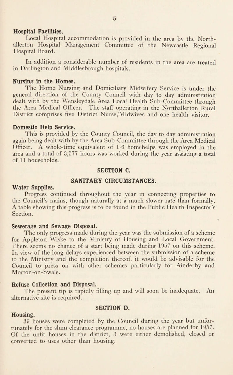 Hospital Facilities. Local Hospital accommodation is provided in the area by the North¬ allerton Hospital Management Committee of the Newcastle Regional Hospital Board. In addition a considerable number of residents in the area are treated in Darlington and Middlesbrough hospitals. Nursing in the Homes. The Home Nursing and Domiciliary Midwifery Service is under the general direction of the County Council with day to day administration dealt with by the Wensleydale Area Local Health Sub-Committee through the Area Medical Officer. The staff operating in the Northallerton Rural District comprises five District Nurse/Midwives and one health visitor. Domestic Help Service. This is provided by the County Council, the day to day administration again being dealt with by the Area Sub-Committee through the Area Medical Officer. A whole-time equivalent of 1 -6 homehelps was employed in the area and a total of 3,577 hours was worked during the year assisting a total of 11 households. SECTION C. SANITARY CIRCUMSTANCES. Water Supplies. Progress continued throughout the year in connecting properties to the Council’s mains, though naturally at a much slower rate than formally. A table showing this progress is to be found in the Public Health Inspector’s Section. Sewerage and Sewage Disposal. The only progress made during the year was the submission of a scheme for Appleton Wiske to the Ministry of Housing and Local Government. There seems no chance of a start being made during 1957 on. this scheme. In view of the long delays experienced between the submission of a scheme to the Ministry and the completion thereof, it would be advisable for the Council to press on with other schemes particularly for Ainderby and Morton-on-Swale. Refuse Collection and Disposal. The present tip is rapidly filling up and will soon be inadequate. An alternative site is required. SECTION D. Housing. 39 houses were completed by the Council during the year but unfor¬ tunately for the slum clearance programme, no houses are planned for 1957. Of the unfit houses in the district, 3 were either demolished, closed or converted to uses other than housing.