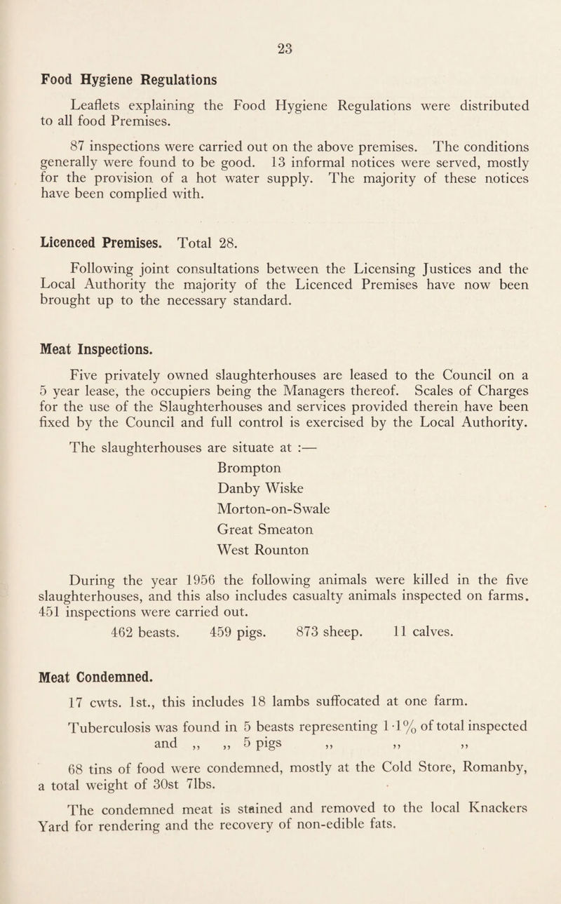 Food Hygiene Regulations Leaflets explaining the Food Hygiene Regulations were distributed to all food Premises. 87 inspections were carried out on the above premises. The conditions generally were found to be good. 13 informal notices were served, mostly for the provision of a hot water supply. The majority of these notices have been complied with. Licenced Premises. Total 28. Following joint consultations between the Licensing Justices and the Local Authority the majority of the Licenced Premises have now been brought up to the necessary standard. Meat Inspections. Five privately owned slaughterhouses are leased to the Council on a 5 year lease, the occupiers being the Managers thereof. Scales of Charges for the use of the Slaughterhouses and services provided therein have been fixed by the Council and full control is exercised by the Local Authority. The slaughterhouses are situate at :— Brompton Danby Wiske Morton-on-Swale Great Smeaton West Rounton During the year 1956 the following animals were killed in the five slaughterhouses, and this also includes casualty animals inspected on farms. 451 inspections were carried out. 462 beasts. 459 pigs. 873 sheep. 11 calves. Meat Condemned. 17 cwts. 1st., this includes 18 lambs suffocated at one farm. Tuberculosis was found in 5 beasts representing 1 -1% of total inspected and ,, ,, 5 pigs ,, ,, ,, 68 tins of food were condemned, mostly at the Cold Store, Romanby, a total weight of 30st 71bs. The condemned meat is stained and removed to the local Knackers Yard for rendering and the recovery of non-edible fats.