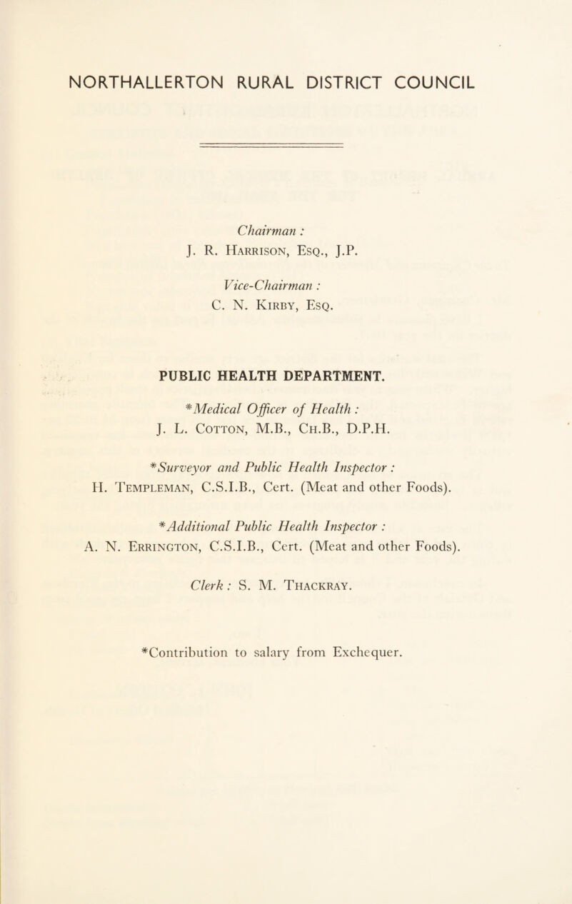 NORTHALLERTON RURAL DISTRICT COUNCIL Chairman: J. R. Harrison, Esq., J.P. Vice-Chairman : C. N. Kirby, Esq. PUBLIC HEALTH DEPARTMENT. * Medical Officer of Health : J. L. Cotton, M.B., Ch.B., D.P.H. * Surveyor and Public Health Inspector: H. Templeman, C.S.I.B., Cert. (Meat and other Foods). * Additional Public Health Inspector : A. N. Errington, C.S.I.B., Cert. (Meat and other Foods). Clerk: S. M. Thackray. Contribution to salary from Exchequer.