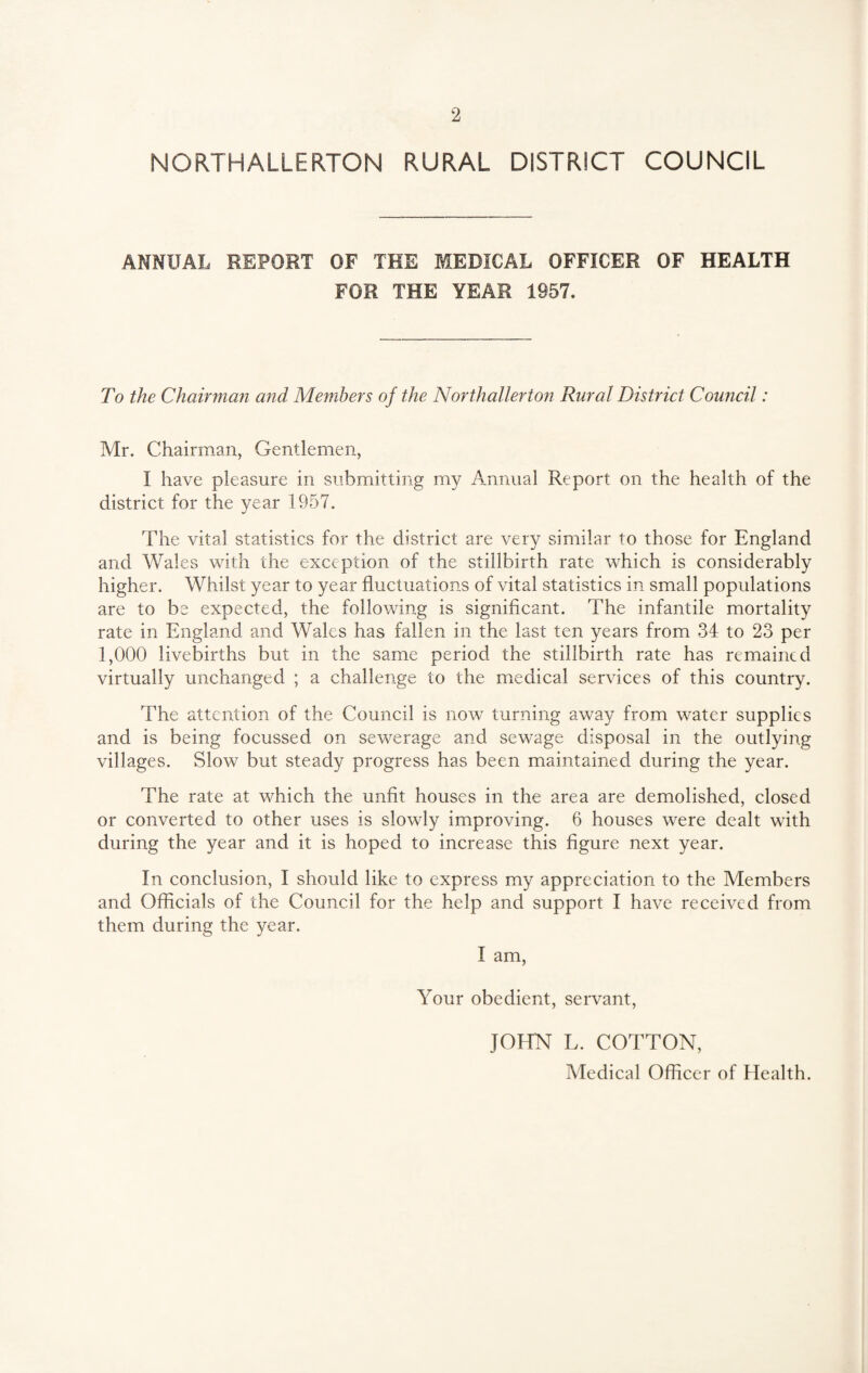 NORTHALLERTON RURAL DISTRICT COUNCIL ANNUAL REPORT OF THE MEDICAL OFFICER OF HEALTH FOR THE YEAR 1957. To the Chairman and Members of the Northallerton Rural District Council: Mr. Chairman, Gentlemen, I have pleasure in submitting my Annual Report on the health of the district for the year 1957. The vital statistics for the district are very similar to those for England and Wales with the exception of the stillbirth rate which is considerably higher. Whilst year to year fluctuations of vital statistics in small populations are to be expected, the following is significant. The infantile mortality rate in England and Wales has fallen in the last ten years from 34 to 23 per 1,000 livebirths but in the same period the stillbirth rate has remained virtually unchanged ; a challenge to the medical services of this country. The attention of the Council is now turning away from water supplies and is being focussed on sewerage and sewage disposal in the outlying villages. Slow but steady progress has been maintained during the year. The rate at which the unfit houses in the area are demolished, closed or converted to other uses is slowly improving. 6 houses were dealt with during the year and it is hoped to increase this figure next year. In conclusion, I should like to express my appreciation to the Members and Officials of the Council for the help and support I have received from them during the year. I am, Your obedient, servant, JOHN L. COTTON, Medical Officer of Health.