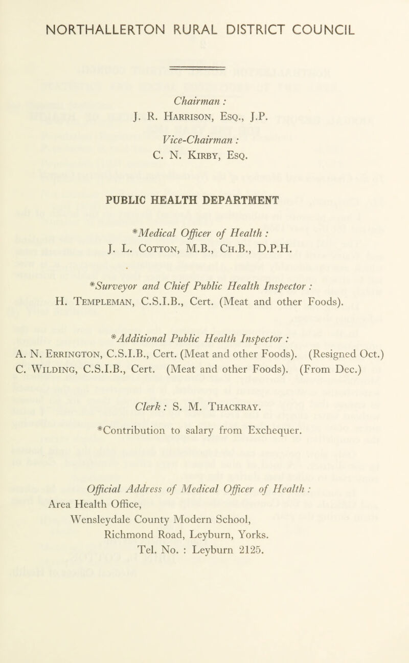 NORTHALLERTON RURAL DISTRICT COUNCIL Chairman : J. R. Harrison, Esq., J.P. Vice-Chairman: C. N. Kirby, Esq. PUBLIC HEALTH DEPARTMENT #Medical Officer of Health : J. L. Cotton, M.B., Ch.B., D.P.H, * Surveyor and Chief Public Health Inspector : H. Templeman, C.S.I.B., Cert. (Meat and other Foods). * Additional Public Health Inspector : A. N. Errington, C.S.I.B., Cert. (Meat and other Foods). (Resigned Oct.) C. Wilding, C.S.I.B., Cert. (Meat and other Foods), (From Dec.) Clerk: S. M. Thackray. ^Contribution to salary from Exchequer. Official Address of Medical Officer of Health : Area Health Office, Wensleydale County Modern School, Richmond Road, Leyburn, Yorks. Tel. No. : Leyburn 2125.