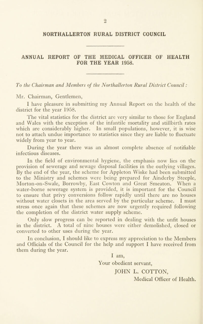 NORTHALLERTON RURAL DISTRICT COUNCIL ANNUAL REPORT OF THE MEDICAL OFFICER OF HEALTH FOR THE YEAR 1958. To the Chairman and Members of the Northallerton Rural District Council: Mr. Chairman, Gentlemen, I have pleasure in submitting my Annual Report on the health of the district for the year 1958. The vital statistics for the district are very similar to those for England and Wales with the exception of the infantile mortality and stillbirth rates which are considerably higher. In small populations, however, it is wise not to attach undue importance to statistics since they are liable to fluctuate widely from year to year. During the year there was an almost complete absence of notifiable infectious diseases. In the field of environmental hygiene, the emphasis now lies on the provision of sewerage and sewage disposal facilities in the outlying villages. By the end of the year, the scheme for Appleton Wiske had been submitted to the Ministry and schemes were being prepared for Ainderby Steeple, Morton-on-Swale, Borrowby, East Cowton and Great Smeaton. When a water-borne sewerage system is provided, it is important for the Council to ensure that privy conversions follow rapidly until there are no houses without water closets in the area served by the particular scheme. I must stress once again that these schemes are now urgently required following the completion of the district water supply scheme. Only slow progress can be reported in dealing with the unfit houses in the district. A total of nine houses were either demolished, closed or converted to other uses during the year. In conclusion, I should like to express my appreciation to the Members and Officials of the Council for the help and support I have received from them during the year. I am, Your obedient servant, JOHN L. COTTON, Medical Officer of Health.