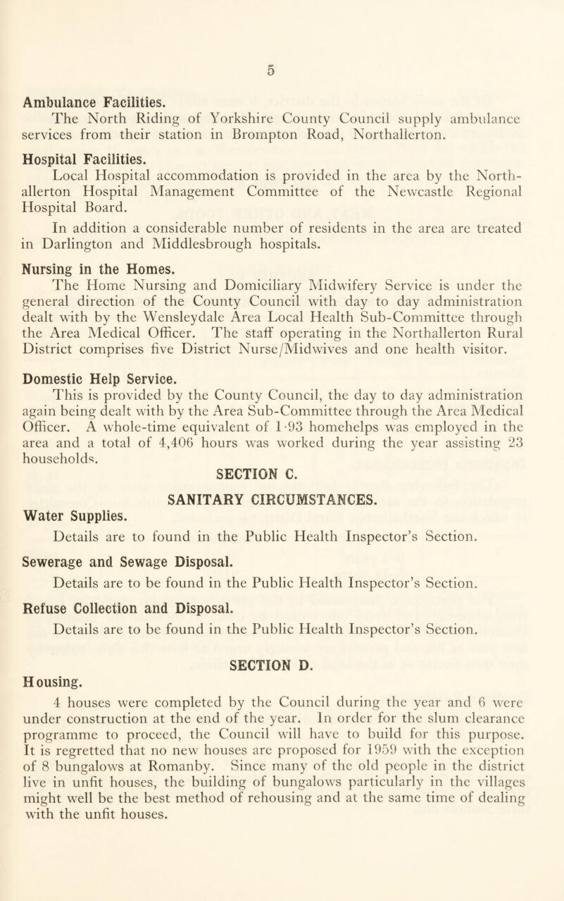 Ambulance Facilities. The North Riding of Yorkshire County Council supply ambulance services from their station in Brompton Road, Northallerton. Hospital Facilities. Local Hospital accommodation is provided in the area by the North¬ allerton Hospital Management Committee of the Newcastle Regional Hospital Board. In addition a considerable number of residents in the area are treated in Darlington and Middlesbrough hospitals. Nursing in the Homes. The Home Nursing and Domiciliary Midwifery Service is under the general direction of the County Council with day to day administration dealt with by the Wensleydale Area Local Health Sub-Committee through the Area Medical Officer. The staff operating in the Northallerton Rural District comprises five District Nurse/Midwives and one health visitor. Domestic Help Service. This is provided by the County Council, the day to day administration again being dealt with by the Area Sub-Committee through the Area Medical Officer. A whole-time equivalent of 1-93 homehelps was employed in the area and a total of 4,406 hours was worked during the year assisting 23 households. SECTION C. SANITARY CIRCUMSTANCES. Water Supplies. Details are to found in the Public Health Inspector’s Section. Sewerage and Sewage Disposal. Details are to be found in the Public Health Inspector’s Section. Refuse Collection and Disposal. Details are to be found in the Public Health Inspector’s Section. SECTION D. H ousing. 4 houses were completed by the Council during the year and 6 were under construction at the end of the year. In order for the slum clearance programme to proceed, the Council will have to build for this purpose. It is regretted that no new houses are proposed for 1959 with the exception of 8 bungalows at Romanby. Since many of the old people in the district live in unfit houses, the building of bungalows particularly in the villages might well be the best method of rehousing and at the same time of dealing with the unfit houses.