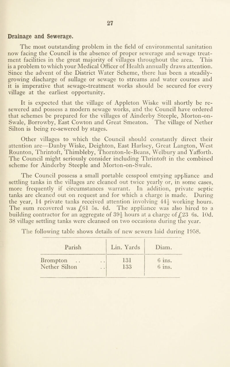Drainage and Sewerage. The most outstanding problem in the field of environmental sanitation now facing the Council is the absence of proper sewerage and sewage treat¬ ment facilities in the great majority of villages throughout the area. This is a problem to which your Medical Officer of Health annually draws attention. Since the advent of the District Water Scheme, there has been a steadily- growing discharge of sullage or sewage to streams and water courses and it is imperative that sewage-treatment works should be secured for every village at the earliest opportunity. It is expected that the village of Appleton Wiske will shortly be re¬ sewered and possess a modern sewage works, and the Council have ordered that schemes be prepared for the villages of Ainderby Steeple, Morton-on- Swale, Borrowby, East Cowton and Great Smeaton. The village of Nether Silton is being re-sewered by stages. Other villages to which the Council should constantly direct their attention are—Danby Wiske, Deighton, East Harlsey, Great Langton, West Rounton, Thrintoft, Thimbleby, Thornton-le-Beans, Welbury and Yafforth. The Council might seriously consider including Thrintoft in the combined scheme for Ainderby Steeple and Morton-on-Swale. The Council possess a small portable cesspool emtying appliance and settling tanks in the villages are cleaned out twice yearly or, in some cases, more frequently if circumstances warrant. In addition, private septic tanks are cleaned out on request and for which a charge is made. During the year, 14 private tanks received attention involving 44| working hours. The sum recovered was ^61 5s. 4d. The appliance was also hired to a building contractor for an aggregate of 39 J hours at a charge of .£23 6s. lOd. 38 village settling tanks were cleansed on two occasions during the year. The following table shows details of new sewers laid during 1958. Parish Lin. Yards Diam. Brompton 131 6 ins. Nether Silton 133 6 ins.