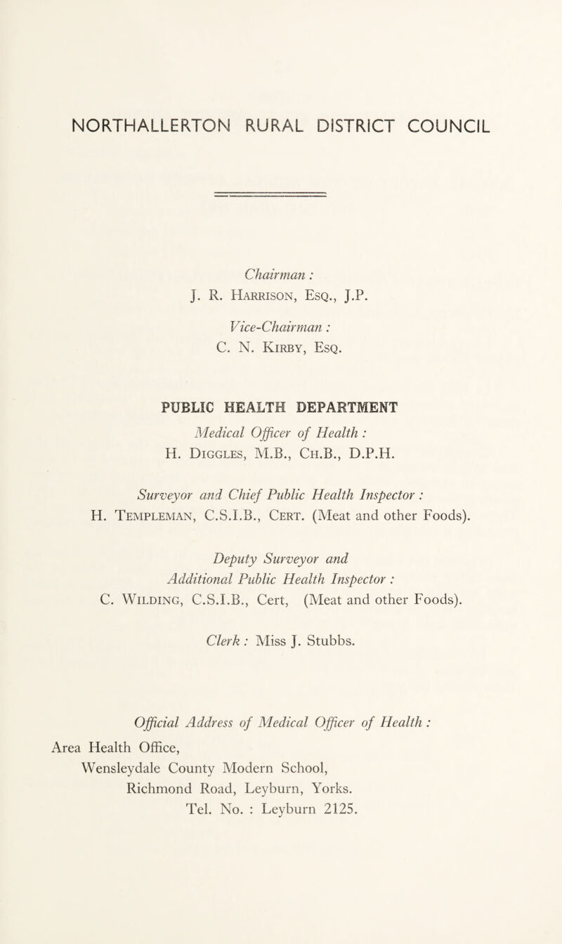 NORTHALLERTON RURAL DISTRICT COUNCIL Chairman : J. R. Harrison, Esq., J.P. Vice-Chairman: C. N. Kirby, Esq. PUBLIC HEALTH DEPARTMENT Medical Officer of Health : H. Higgles, M.B., Ch.B., D.P.H. Surveyor and Chief Public Health Inspector : H. Templeman, C.S.I.B., Cert. (Meat and other Foods). Deputy Surveyor and Additional Public Health Inspector : C. Wilding, C.S.I.B., Cert, (Meat and other Foods). Clerk : Miss j. Stubbs. Official Address of Medical Officer of Health : Area Health Office, Wensleydale County Modern School, Richmond Road, Leyburn, Yorks. Tel. No. : Leyburn 2125.