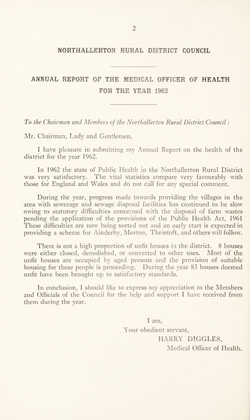 NORTHALLERTON RURAL DISTRICT COUNCIL ANNUAL REPORT OF THE MEDICAL OFFICER OF HEALTH FOR THE YEAR 1962 To the Chairman and Members of the Northallerton Rural District Council: Mr. Chairman, Lady and Gentlemen. I have pleasure in submitting my Annual Report on the health of the district for the year 1962. In 1962 the state of Public Health in the Northallerton Rural District was very satisfactory. The vital statistics compare very favourably with those for England and Wales and do not call for any special comment. During the year, progress made towards providing the villages in the area with sewerage and sewage disposal facilities has continued to be slow owing to statutory difficulties concerned with the disposal of farm wastes pending the application of the provisions of the Public Health Act, 1961 These difficulties are now being sorted out and an early start is expected in providing a scheme for Ainderby, Morton, Thrintoft, and others will follow. There is not a high proportion of unfit houses in the district. 8 houses were either closed, demolished, or converted to other uses. Most of the unfit houses are occupied by aged persons and the provision of suitable housing for these people is proceeding. During the year 83 houses deemed unfit have been brought up to satisfactory standards. In conclusion, I should like to express my appreciation to the Members and Officials of the Council for the help and support I have received from them during the year. I am, Your obedient servant, HARRY DIGGLES, Medical Officer of Health.