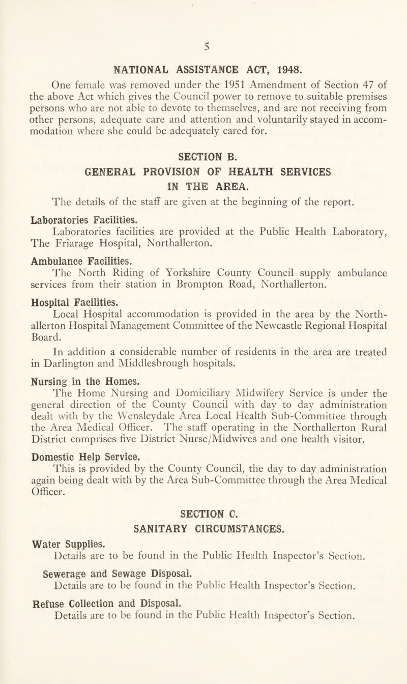 NATIONAL ASSISTANCE ACT, 1948. One female was removed under the 1951 Amendment of Section 47 of the above Act which gives the Council power to remove to suitable premises persons who are not able to devote to themselves, and are not receiving from other persons, adequate care and attention and voluntarily stayed in accom¬ modation where she could be adequately cared for. SECTION B. GENERAL PROVISION OF HEALTH SERVICES IN THE AREA. The details of the staff are given at the beginning of the report. Laboratories Facilities. Laboratories facilities are provided at the Public Health Laboratory, The Friarage Hospital, Northallerton. Ambulance Facilities. The North Riding of Yorkshire County Council supply ambulance services from their station in Brompton Road, Northallerton. Hospital Facilities. Local Hospital accommodation is provided in the area by the North¬ allerton Hospital Management Committee of the Newcastle Regional Hospital Board. In addition a considerable number of residents in the area are treated in Darlington and Middlesbrough hospitals. Nursing in the Homes. The Home Nursing and Domiciliary Midwifery Service is under the general direction of the County Council with day to day administration dealt with by the Wensleydale Area Local Health Sub-Committee through the Area Medical Officer. The staff operating in the Northallerton Rural District comprises five District Nurse/Midwives and one health visitor. Domestic Help Service. This is provided by the County Council, the day to day administration again being dealt with by the Area Sub-Committee through the Area Medical Officer. SECTION C. SANITARY CIRCUMSTANCES. Water Supplies. Details are to be found in the Public Health Inspector’s Section. Sewerage and Sewage Disposal. Details are to be found in the Public Health Inspector’s Section. Refuse Collection and Disposal. Details are to be found in the Public Plealth Inspector’s Section.
