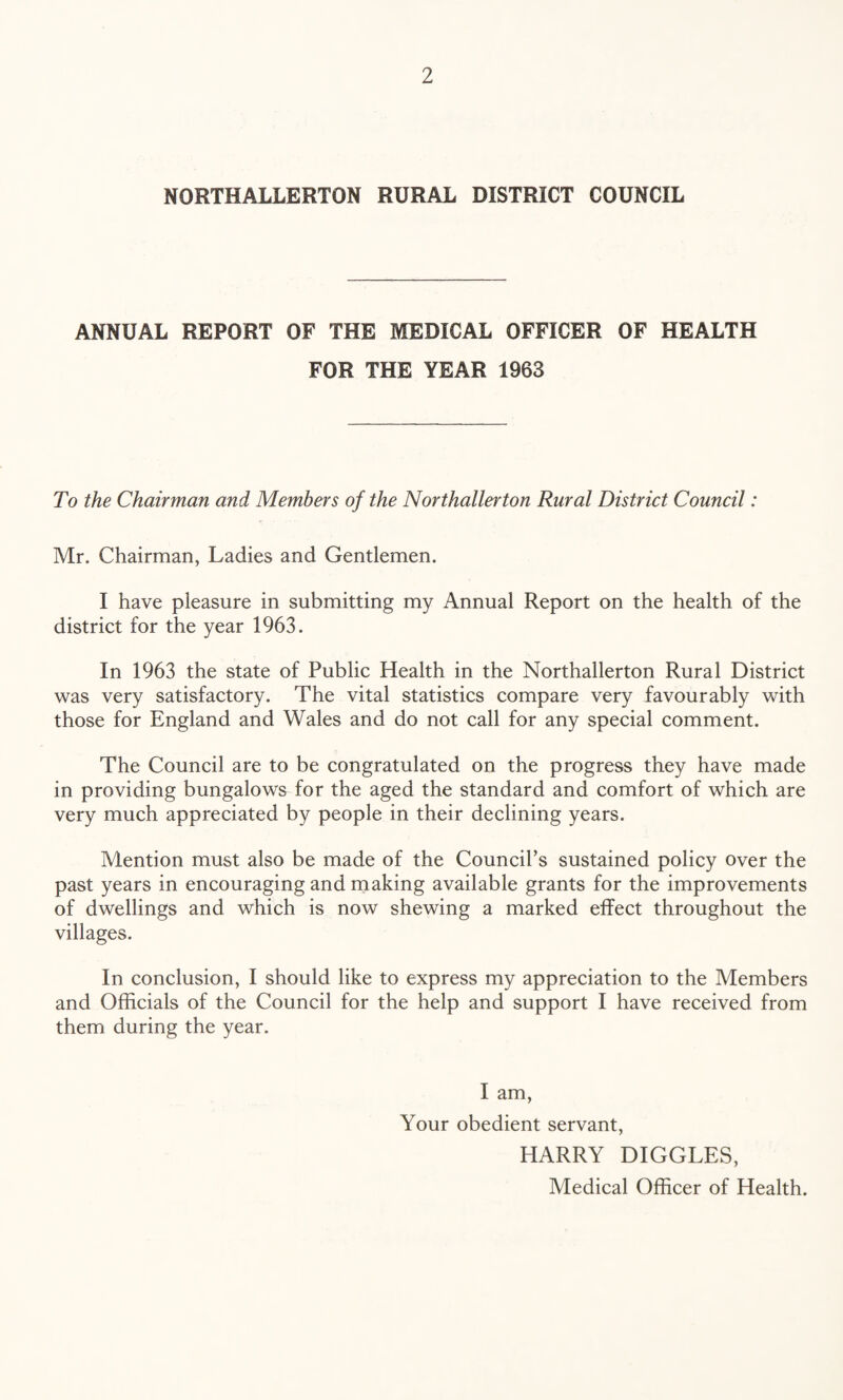 NORTHALLERTON RURAL DISTRICT COUNCIL ANNUAL REPORT OF THE MEDICAL OFFICER OF HEALTH FOR THE YEAR 1963 To the Chairman and Members of the Northallerton Rural District Council: Mr. Chairman, Ladies and Gentlemen. I have pleasure in submitting my Annual Report on the health of the district for the year 1963. In 1963 the state of Public Health in the Northallerton Rural District was very satisfactory. The vital statistics compare very favourably with those for England and Wales and do not call for any special comment. The Council are to be congratulated on the progress they have made in providing bungalows for the aged the standard and comfort of which are very much appreciated by people in their declining years. Mention must also be made of the Council’s sustained policy over the past years in encouraging and making available grants for the improvements of dwellings and which is now shewing a marked effect throughout the villages. In conclusion, I should like to express my appreciation to the Members and Officials of the Council for the help and support I have received from them during the year. I am, Your obedient servant, HARRY DIGGLES, Medical Officer of Health.