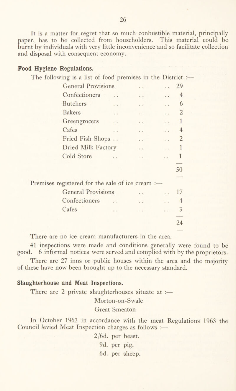 It is a matter for regret that so much conbustible material, principally paper, has to be collected from householders. This material could be burnt by individuals with very little inconvenience and so facilitate collection and disposal with consequent economy. Food Hygiene Regulations. The following is a list of food premises in the District General Provisions . . 29 Confectioners . . . . 4 Butchers . . . . . . 6 Bakers . . . . 2 Greengrocers . . . . . . 1 Cafes . . . . . . 4 Fried Fish Shops . . . . . . 2 Dried Milk Factory . . . . 1 Cold Store . . . . . . 1 50 Premises registered for the sale of ice cream :— General Provisions . . . . 17 Confectioners . . . . . . 4 Cafes . . . . . . 3 24 There are no ice cream manufacturers in the area. 41 inspections were made and conditions generally were found to be good. 6 informal notices were served and complied with by the proprietors. There are 27 inns or public houses within the area and the majority of these have now been brought up to the necessary standard. Slaughterhouse and Meat Inspections. There are 2 private slaughterhouses situate at :—■ Morton-on-Swale Great Smeaton In October 1963 in accordance with the meat Regulations 1963 the Council levied Meat Inspection charges as follows :— 2/6d. per beast. 9d. per pig. 6d. per sheep.