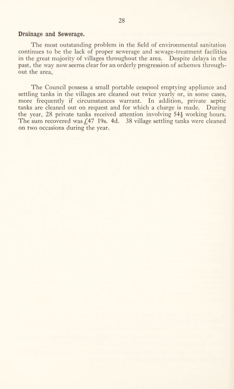 Drainage and Sewerage. The most outstanding problem in the field of environmental sanitation continues to be the lack of proper sewerage and sewage-treatment facilities in the great majority of villages throughout the area. Despite delays in the past, the way now seems clear for an orderly progression of schemes through¬ out the area, The Council possess a small portable cesspool emptying appliance and settling tanks in the villages are cleaned out twice yearly or, in some cases, more frequently if circumstances warrant. In addition, private septic tanks are cleaned out on request and for which a charge is made. During the year, 28 private tanks received attention involving 54| working hours. The sum recovered was £47 19s. 4d. 38 village settling tanks were cleaned on two occasions during the year.